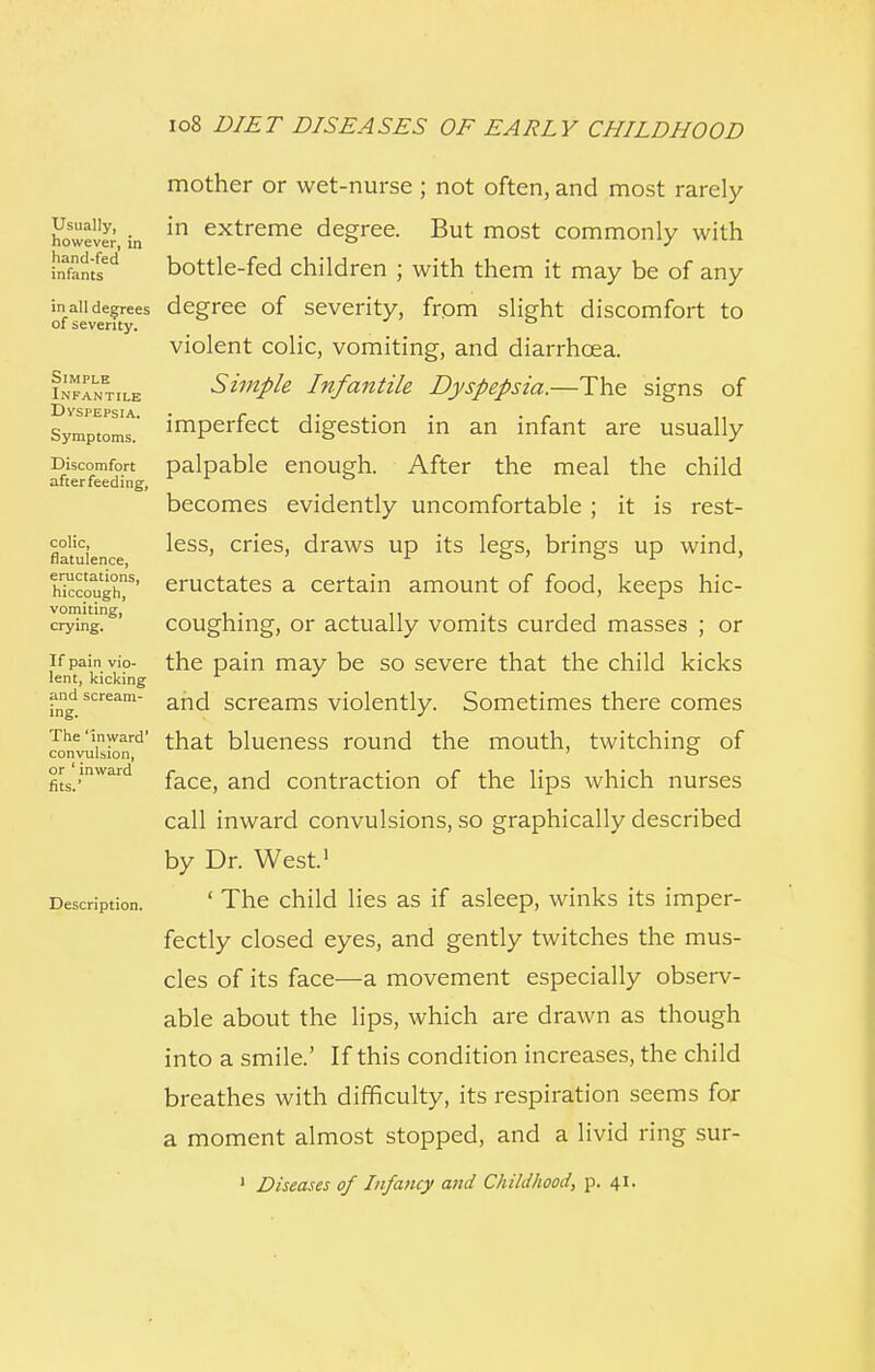 Usually, however, in hand-fed infants in all degrees of severity. SIMPLE Infantile Dyspepsia. Symptoms. Discomfort after feeding, colic, flatulence, eructations, hiccough, vomiting, crying. If pain vio- lent, kicking and scream- ing. The 'inward' convulsion, or ' inward fits.' Description. mother or wet-nurse ; not often, and most rarely in extreme degree. But most commonly with bottle-fed children ; with them it may be of any degree of severity, from slight discomfort to violent colic, vomiting, and diarrhoea. Simple Infantile Dyspepsia.—The signs of imperfect digestion in an infant are usually palpable enough. After the meal the child becomes evidently uncomfortable; it is rest- less, cries, draws up its legs, brings up wind, eructates a certain amount of food, keeps hic- coughing, or actually vomits curded masses ; or the pain may be so severe that the child kicks and screams violently. Sometimes there comes that blueness round the mouth, twitching of face, and contraction of the lips which nurses call inward convulsions, so graphically described by Dr. West.1 ' The child lies as if asleep, winks its imper- fectly closed eyes, and gently twitches the mus- cles of its face-—a movement especially observ- able about the lips, which are drawn as though into a smile.' If this condition increases, the child breathes with difficulty, its respiration seems for a moment almost stopped, and a livid ring sur- 1 Diseases of Infancy and Childhood, p. 41.