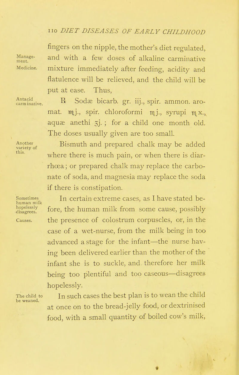 Manage- ment. Medicine. Antacid carm inative. Another variety of this. Sometimes human milk hopelessly disagrees. Causes. The child to be weaned. fingers on the nipple, the mother's diet regulated, and with a few doses of alkaline carminative mixture immediately after feeding, acidity and flatulence will be relieved, and the child will be put at ease. Thus, R Sodae bicarb, gr. iij., spir. ammon. aro- mat. try'., spir. chloroformi njj., syrupi mx., aquae anethi 3j. ; for a child one month old. The doses usually given are too small. Bismuth and prepared chalk may be added where there is much pain, or when there is diar- rhoea ; or prepared chalk may replace the carbo- nate of soda, and magnesia may replace the soda if there is constipation. In certain extreme cases, as I have stated be- fore, the human milk from some cause, possibly the presence of colostrum corpuscles, or, in the case of a wet-nurse, from the milk being in too advanced a stage for the infant—the nurse hav- ing been delivered earlier than the mother of the infant she is to suckle, and therefore her milk being too plentiful and too caseous—disagrees hopelessly. In such cases the best plan is to wean the child at once on to the bread-jelly food, or dextrinised food, with a small quantity of boiled cow's milk, *