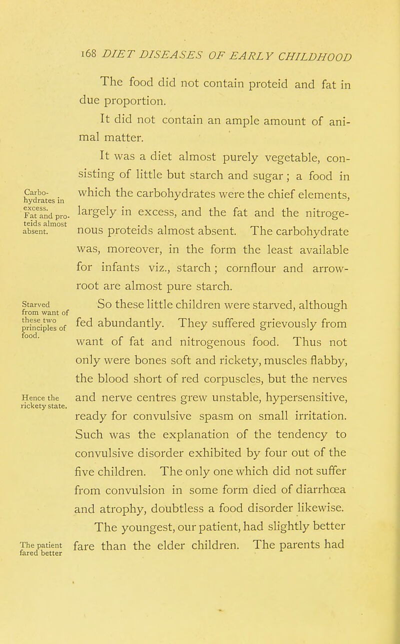 The food did not contain proteid and fat in due proportion. It did not contain an ample amount of ani- mal matter. It was a diet almost purely vegetable, con- sisting of little but starch and sugar; a food in Carbo- which the carbohydrates were the chief elements, hydrates in ' FaTfnd pro- largely in excess, and the fat and the nitroge- absent.m°s nous proteids almost absent. The carbohydrate was, moreover, in the form the least available for infants viz., starch; cornflour and arrow- root are almost pure starch, starved So these little children were starved, although from want of principles of ted abundantly. They suffered grievously from want of fat and nitrogenous food. Thus not only were bones soft and rickety, muscles flabby, the blood short of red corpuscles, but the nerves Hence the and nerve centres grew unstable, hypersensitive, rickety state. ready for convulsive spasm on small irritation. Such was the explanation of the tendency to convulsive disorder exhibited by four out of the five children. The only one which did not suffer from convulsion in some form died of diarrhoea and atrophy, doubtless a food disorder likewise. The youngest, our patient, had slightly better The patient fare than the elder children. The parents had fared better