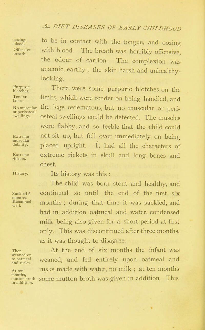 oozing blood. Offensive breath. Purpuric blotches. Tender bones. No muscular or periosteal swellings. Extreme muscular debility. Extreme rickets. History. Suckled 6 months. Remained well. Then weaned on to oatmeal and rusks. At ten months, mutton broth in addition. 184 DIET DISEASES OF EARLY CHILDHOOD to be in contact with the tongue, and oozing with blood. The breath was horribly offensive, the odour of carrion. The complexion was anaemic, earthy ; the skin harsh and unhealthy- looking. There were some purpuric blotches on the limbs, which were tender on being handled, and the legs cedematous, but no muscular or peri- osteal swellings could be detected. The muscles were flabby, and so feeble that the child could not sit up, but fell over immediately on being placed upright. It had all the characters of extreme rickets in skull and long bones and chest. Its history was this : The child was born stout and healthy, and continued so until the end of the first six months ; during that time it was suckled, and had in addition oatmeal and water, condensed milk being also given for a short period at first only. This was discontinued after three months, as it was thought to disagree. At the end of six months the infant was weaned, and fed entirely upon oatmeal and rusks made with water, no milk ; at ten months some mutton broth was given in addition. This