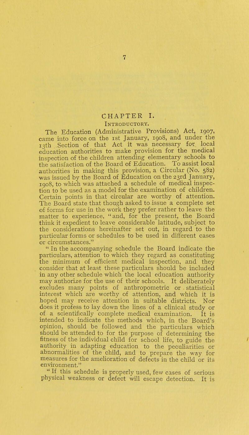 CHAPTER I. Introductory. The Education (Administrative Provisions) Act, igoy, came into force on the ist January, 1908, and under the 13th . Section of that Act it was necessary for local education authorities to make provision for the medical inspection of the children attending elementary schools to the satisfaction of the Board of Education. To assist local authorities in making this provision, a Circular (No. 582) was issued by the Board of Education on the 23rd January, igo8, to which was attached a schedule of medical inspec- tion to be used as a model for the examination of children. Certain points in that circular are worthy of attention. The Board state that though asked to issue a complete set of forms for use in the work they prefer rather to leave the matter to experience,  and, for the present, the Board think it expedient to leave considerable latitude, subject to the considerations hereinafter set out, in regard to the particular forms or schedules to be used in different cases or circumstances.  In the accompanying schedule the Board indicate the particulars, attention to which they regard as constituting the minimum of efficient medical inspection, and they consider that at least these particulars should he included in any other schedule which the local education authority may authorize for the use of their schools. It deliberately excludes many points of anthropometric or . statistical interest which are worthy of attention, and which it is hoped may receive attention in suitable districts. Nor does it profess to lay down the lines of a clinical study or of a scientifically complete medical examination. It is intended to indicate the methods which, in the Board's opinion, should be followed and the particulars which should be attended to for the purpose of determining the fitness of the individual child for school life, to guide the ' authority in adapting education to the peculiarities or abnormalities of the child, and to prepare the way for measures for the amelioration of defects in the child or its environment.  If this schedule is properly used, few cases of serious physical weakness or defect will escape detection. It is