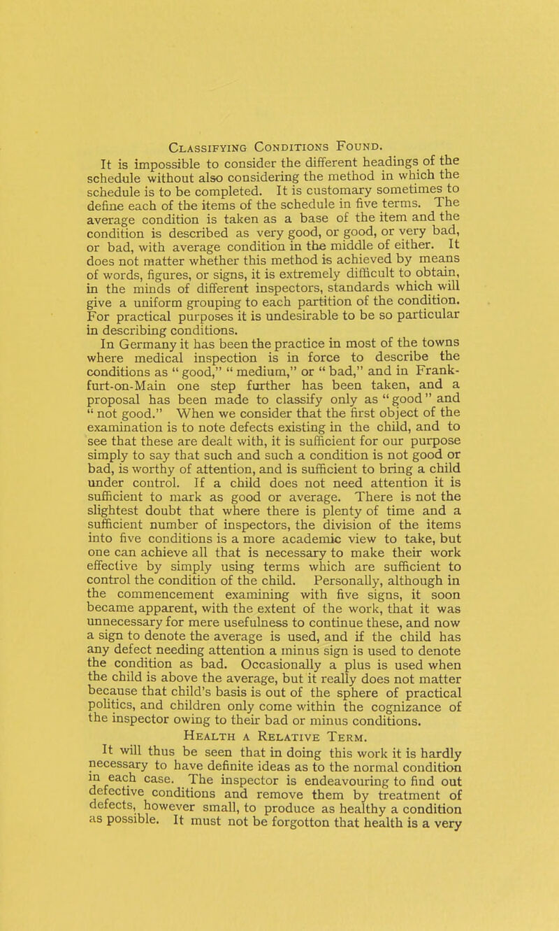 Classifying Conditions Found. It is impossible to consider the different headings of the schedule without also considering the method in which the schedule is to be completed. It is customary sometimes to define each of the items of the schedule in five terms. The average condition is taken as a base of the item and the condition is described as very good, or good, or very bad, or bad, with average condition in the middle of either. It does not matter whether this method is achieved by means of words, figures, or signs, it is extremely difficult to obtain, in the minds of different inspectors, standards which will give a uniform grouping to each partition of the condition. For practical purposes it is undesirable to be so particular in describing conditions. In Germany it has been the practice in most of the towns where medical inspection is in force to describe the conditions as good, medium, or bad, and in Frank- furt-on-Main one step further has been taken, and a proposal has been made to classify only as good and not good. When we consider that the first object of the examination is to note defects existing in the child, and to see that these are dealt with, it is sufficient for our purpose simply to say that such and such a condition is not good or bad, is worthy of attention, and is sufficient to bring a child under control. If a child does not need attention it is sufficient to mark as good or average. There is not the slightest doubt that where there is plenty of time and a sufficient number of inspectors, the division of the items into five conditions is a more academic view to take, but one can achieve all that is necessary to make their work effective by simply using terms which are sufficient to control the condition of the child. Personally, although in the commencement examining with five signs, it soon became apparent, with the extent of the work, that it was unnecessary for mere usefulness to continue these, and now a sign to denote the average is used, and if the child has any defect needing attention a minus sign is used to denote the condition as bad. Occasionally a plus is used when the child is above the average, but it really does not matter because that child's basis is out of the sphere of practical politics, and children only come within the cognizance of the inspector owing to their bad or minus conditions. Health a Relative Term. It will thus be seen that in doing this work it is hardly necessary to have definite ideas as to the normal condition !f /^^.^ The inspector is endeavouring to find out defective conditions and remove them by treatment of defects, however small, to produce as healthy a condition as possible. It must not be forgotten that health is a very