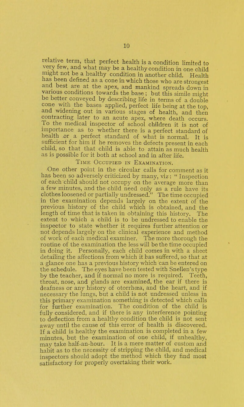 relative term, that perfect health is a condition limited to very tew, and what may be a healthy condition in one child might not be a healthy condition in another child. Health A u' ^^^^^^ ^ cone in which those who are strongest and best are at the apex, and mankind spreads down in various conditions towards the base ; but this simile might be better conveyed by describing life in terms of a double cone with the bases appHed, perfect life being at the top, and widening out in various stages of health, and then contracting later to an acute apex, where death occurs. To the medical inspector of school children it is not of importance as to whether there is a perfect standard of health or a perfect standard of what is normal. It is sufficient for him if he removes the defects present in each child, so that that child is able to attain as much health as is possible for it both at school and in after life. Time Occupied in Examination. One other point in the circular calls for comment as it has been so adversely criticized by many, viz: Inspection of each child should not occupy on the average more than a few minutes, and the child need only as a rule have its clothes loosened or partially undressed. The time occupied in the examination depends largely on the extent of the previous history of the child which is obtained, and the length of time that is taken in obtaining this history. The extent to which a child is to be undressed to enable the inspector to state whether it requires further attention or not depends largely on the clinical experience and method of work of each medical examiner. The more thorough the routine of the examination the less will be the time occupied in doing it. Personally, each child comes in with a sheet detailing the affections from which it has suffered, so that at a glance one has a pre\dous history which can be entered on the schedule. The eyes have been tested with Snellen's type by the teacher, and if normal no more is required. Teeth, throat, nose, and glands are examined, the ear if there is deafness or any history of otorrhcea, and the heart, and if necessary the lungs, but a child is not undressed unless in this primary examination something is detected which calls for further examination. The condition of the child is fully considered, and if there is any interference pointing to deflection from a healthy condition the child is not sent away until the cause of this error of health is discovered. If a child is healthy the examination is completed in a few minutes, but the examination of one child, if unhealthy, may take half-an-hour. It is a mere matter of custom and habit as to the necessity of stripping the child, and medical inspectors should adopt the method which they find most satisfactory for properly overtaking their work.
