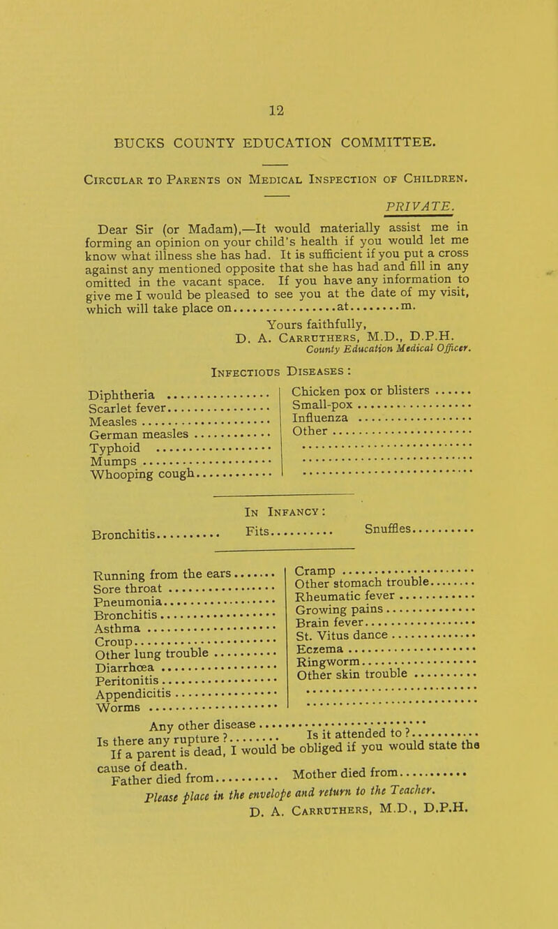 BUCKS COUNTY EDUCATION COMMITTEE. Circular to Parents on Medical Inspection of Children. PRIVATE. Dear Sir (or Madam),—It would materially assist me in forming an opinion on your child's health if you would let me know what illness she has had. It is sufficient if you put a cross against any mentioned opposite that she has had and fill in any omitted in the vacant space. If you have any information to give me I would be pleased to see you at the date of my visit, which will take place on at m. Yours faithfully, D. A. Carrtjthers, M.D., D.P.H. County Education Medical Officer. Infectiods Diseases : Chicken pox or blisters Small-pox Influenza Other Diphtheria Scarlet fever Measles German measles . Typhoid Mumps Whoophig cough. Bronchitis In Infancy : Fits Snuffles. Running from the ears. Sore throat Pneumonia Bronchitis Asthma Croup Other lung trouble .... Diarrhoea Peritonitis Appendicitis Worms Cramp Other stomach trouble. Rheumatic fever Growing pains Brain fever St. Vitus dance Eczema Ringworm Other skin trouble ... Any other disease _ V V1* V f„Jr„ntnre? Is it attended to ?. ''SZ:ZiTS. Iwould be obliged if you would state the '^Tather'dred-from Mother died from Please place in the envelope and return to the Teacher. D. A. Carrdthers, M.D., D.P.H.