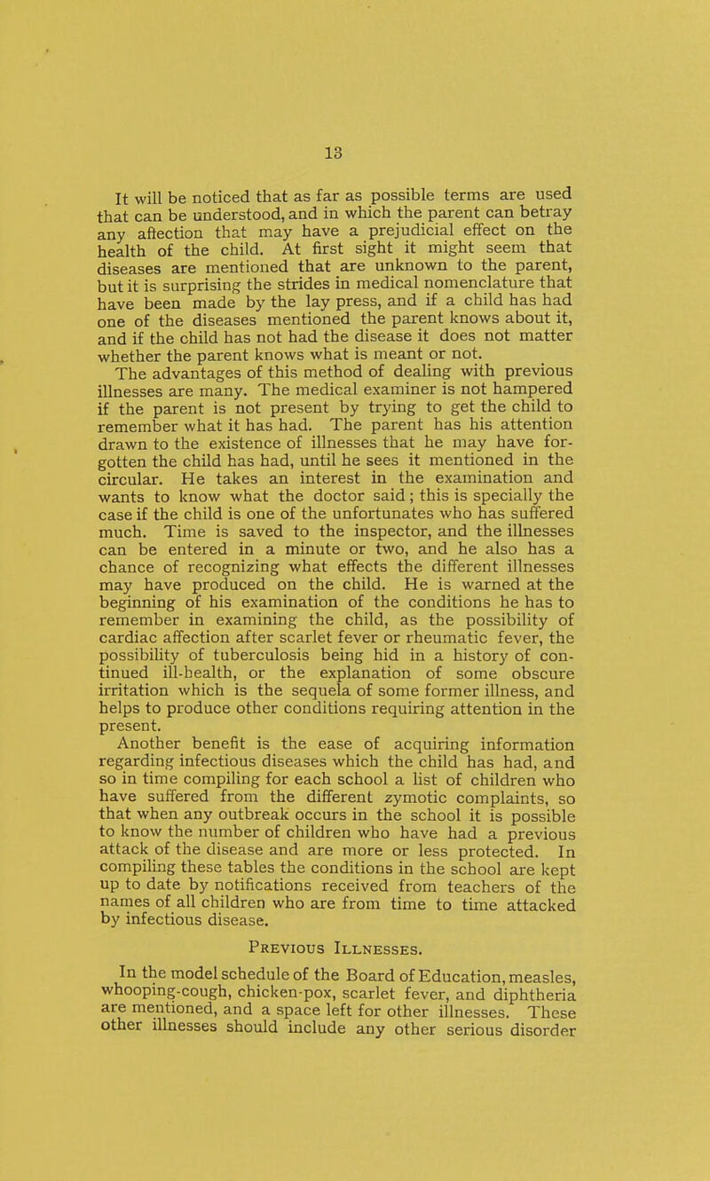It will be noticed that as far as possible terms are used that can be understood, and in which the parent can betray any aftection that may have a prejudicial effect on the health of the child. At first sight it might seem that diseases are mentioned that are unknown to the parent, but it is surprising the strides in medical nomenclature that have been made by the lay press, and if a child has had one of the diseases mentioned the parent knows about it, and if the child has not had the disease it does not matter whether the parent knows what is meant or not. The advantages of this method of dealing with previous illnesses are many. The medical examiner is not hampered if the parent is not present by trying to get the child to remember what it has had. The parent has his attention drawn to the existence of illnesses that he may have for- gotten the child has had, until he sees it mentioned in the circular. He takes an interest in the examination and wants to know what the doctor said; this is specially the case if the child is one of the unfortunates who has suffered much. Time is saved to the inspector, and the illnesses can be entered in a minute or two, and he also has a chance of recognizing what effects the different illnesses may have produced on the child. He is warned at the beginning of his examination of the conditions he has to remember in examining the child, as the possibility of cardiac affection after scarlet fever or rheumatic fever, the possibility of tuberculosis being hid in a history of con- tinued ill-health, or the explanation of some obscure irritation which is the sequela of some former illness, and helps to produce other conditions requiring attention in the present. Another benefit is the ease of acquiring information regarding infectious diseases which the child has had, and so in time compiling for each school a list of children who have suffered from the different zymotic complaints, so that when any outbreak occurs in the school it is possible to know the number of children who have had a previous attack of the disease and are more or less protected. In compiling these tables the conditions in the school are kept up to date by notifications received from teachers of the names of all children who are from time to time attacked by infectious disease. Previous Illnesses. In the model schedule of the Board of Education, measles, whooping-cough, chicken-pox, scarlet fever, and diphtheria are mentioned, and a space left for other illnesses. These other ilkiesses should include any other serious disorder