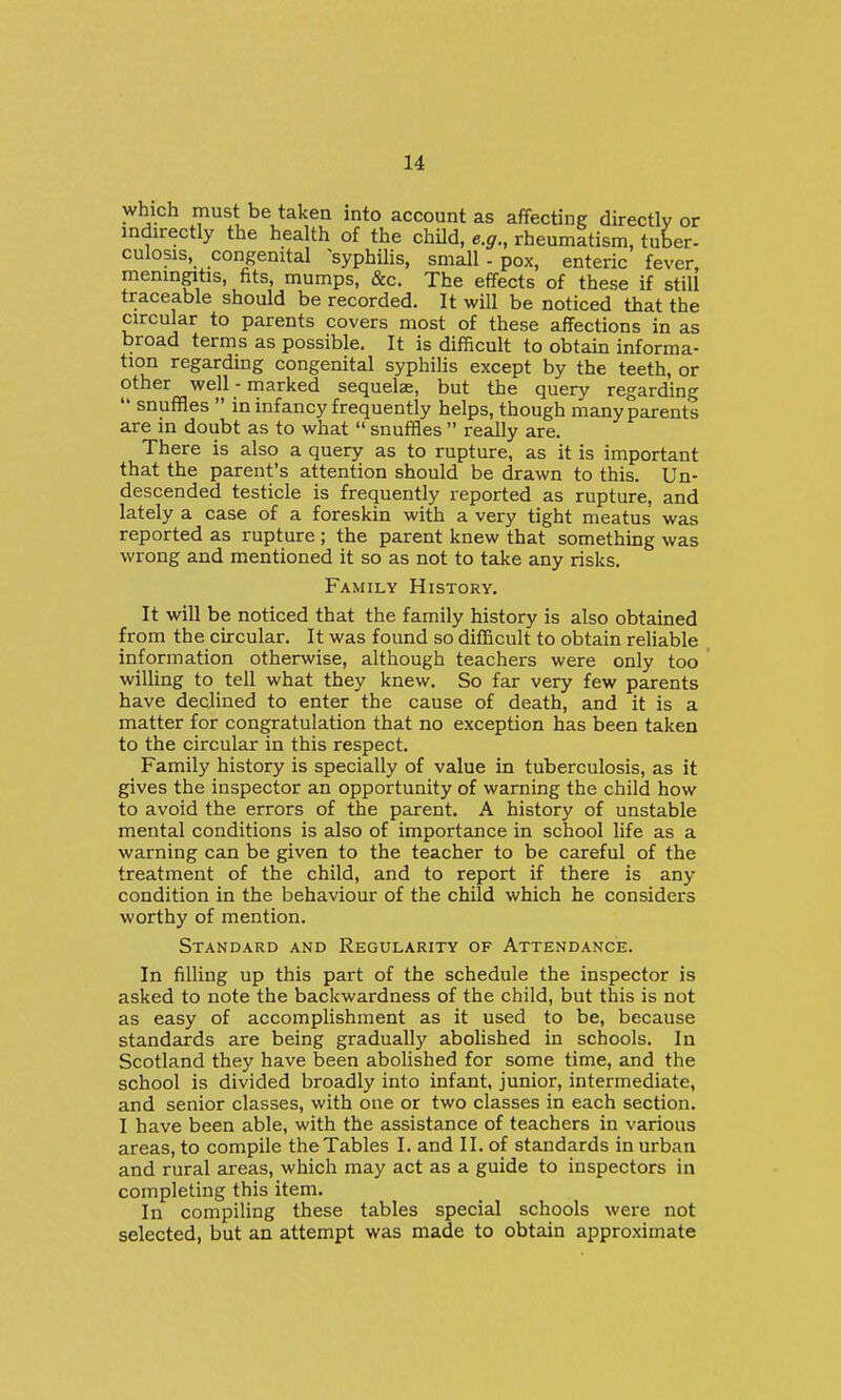 which must be taken into account as affecUng directly or indirectly the health of the chUd, e.g., rheumltism, tuber- culosis, congenital ^syphilis, small - pox, enteric fever meningitis, fits, mumps, &c. The effects of these if still traceable should be recorded. It will be noticed that the circular to parents covers most of these affections in as t)road terms as possible. It is difficult to obtain informa- tion regarding congenital syphilis except by the teeth, or other well - marked sequelae, but the query regarding '* snuffles in infancy frequently helps, though many parents are in doubt as to what snuffles really are. There is also a query as to rupture, as it is important that the parent's attention should be drawn to this. Un- descended testicle is frequently reported as rupture, and lately a case of a foreskin with a very tight meatus was reported as rupture ; the parent knew that something was wrong and mentioned it so as not to take any risks. Family History. It will be noticed that the family history is also obtained from the circular. It was found so difficult to obtain rehable information otherwise, although teachers were only too wiUing to tell what they knew. So far very few parents have declined to enter the cause of death, and it is a matter for congratulation that no exception has been taken to the circular in this respect. Family history is specially of value in tuberculosis, as it gives the inspector an opportunity of warning the child how to avoid the errors of the parent. A history of unstable mental conditions is also of importance in school life as a warning can be given to the teacher to be careful of the treatment of the child, and to report if there is any condition in the behaviour of the child which he considers worthy of mention. Standard and Regularity of Attendance. In filling up this part of the schedule the inspector is asked to note the backwardness of the child, but this is not as easy of accomplishment as it used to be, because standards are being gradually abolished in schools. In Scotland they have been abolished for some time, and the school is divided broadly into infant, junior, intermediate, and senior classes, with one or two classes in each section. I have been able, with the assistance of teachers in various areas, to compile the Tables I. and II. of standards in urban and rural areas, which may act as a guide to inspectors in completing this item. In compiling these tables special schools were not selected, but an attempt was made to obtain approximate