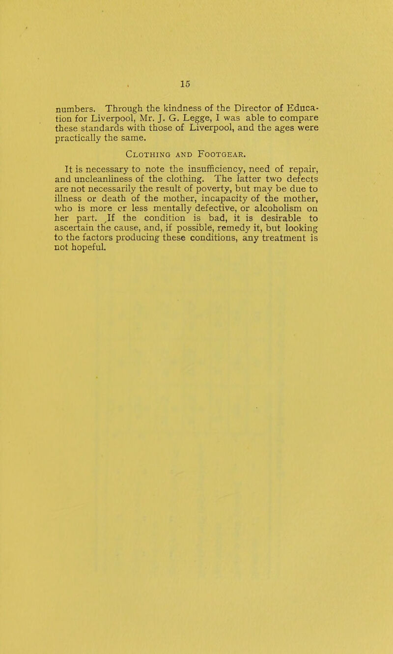 numbers. Through the kindness of the Director of Educa- tion for Liverpool, Mr. J. G. Legge, I was able to compare these standards with those of Liverpool, and the ages were practically the same. Clothing and Footgear. It is necessary to note the insufficiency, need of repair, and uncleanliness of the clothing. The latter two defects are not necessarily the result of poverty, but may be due to illness or death of the mother, incapacity of the mother, who is more cr less mentally defective, or alcoholism on her part. .If the condition is bad, it is desirable to ascertain the cause, and, if possibles, remedy it, but looking to the factors producing these conditions, any treatment is not hopeful.