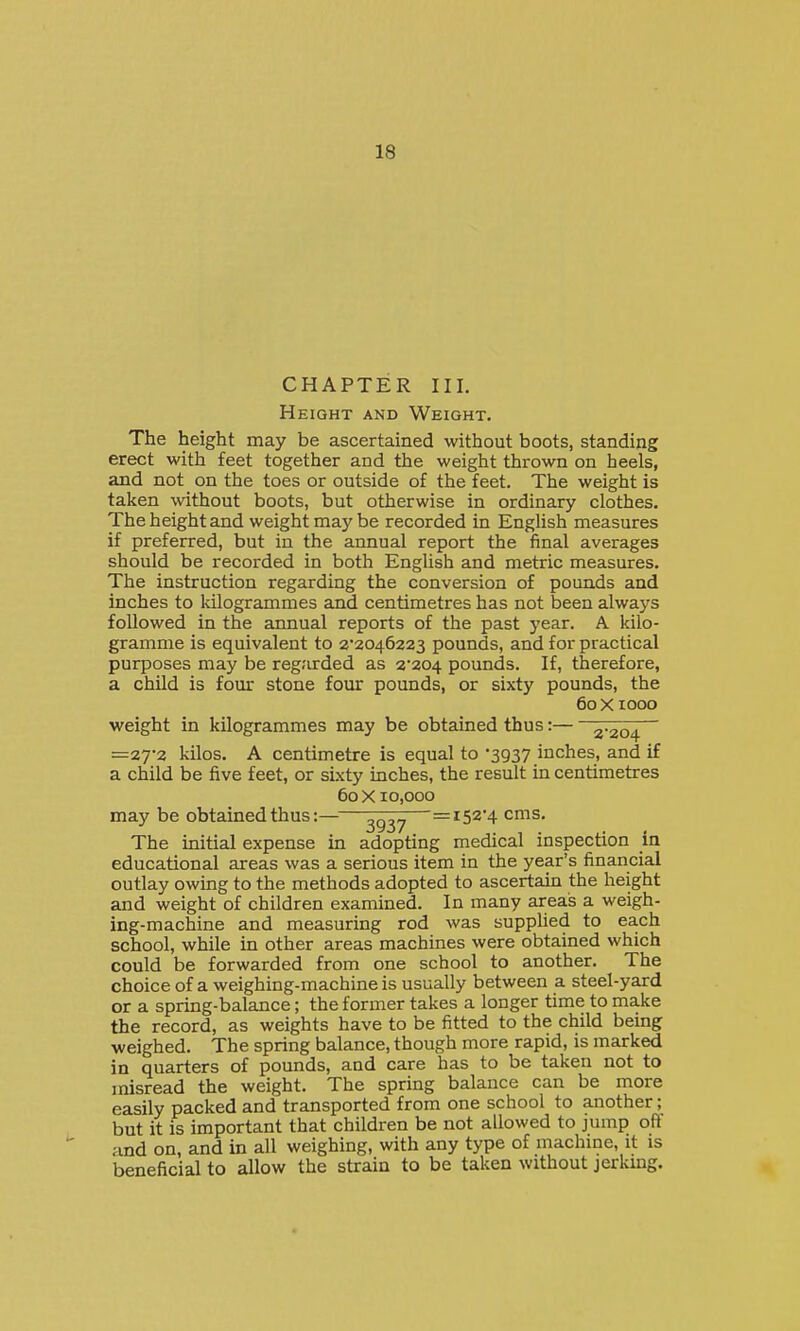 CHAPTER III, Height and Weight. The height may be ascertained without boots, standing erect with feet together and the weight thrown on heels, and not on the toes or outside of the feet. The weight is taken without boots, but otherwise in ordinary clothes. The height and weight may be recorded in English measures if preferred, but in the annual report the final averages should be recorded in both English and metric measures. The instruction regarding the conversion of pounds and inches to kilogrammes and centimetres has not been always followed in the annual reports of the past year. A kilo- gramme is equivalent to 2'2046223 pounds, and for practical purposes may be regarded as 2*204 pounds. If, therefore, a child is four stone four pounds, or sixty pounds, the 60 Xlooo weight in kilogrammes may be obtained thus:— 2-204 =2T2 kilos. A centimetre is equal to 3937 inches, and if a child be five feet, or sixty inches, the result in centimetres 60 X 10,000 may be obtained thus:———=152*4 cms. The initial expense in adopting medical inspection in educational areas was a serious item in the year's financial outlay owing to the methods adopted to ascertain the height and weight of children examined. In many areas a weigh- ing-machine and measuring rod was supphed to each school, while in other areas machines were obtained which could be forwarded from one school to another. The choice of a weighing-machine is usually between a steel-yard or a spring-balance; the former takes a longer time to make the record, as weights have to be fitted to the child being weighed. The spring balance, though more rapid, is marked in quarters of pounds, and care has to be taken not to misread the weight. The spring balance can be more easily packed and transported from one school to another; but it is important that children be not allowed to jump off and on, and in all weighing, with any type of machine, it is beneficial to allow the strain to be taken without jerking.