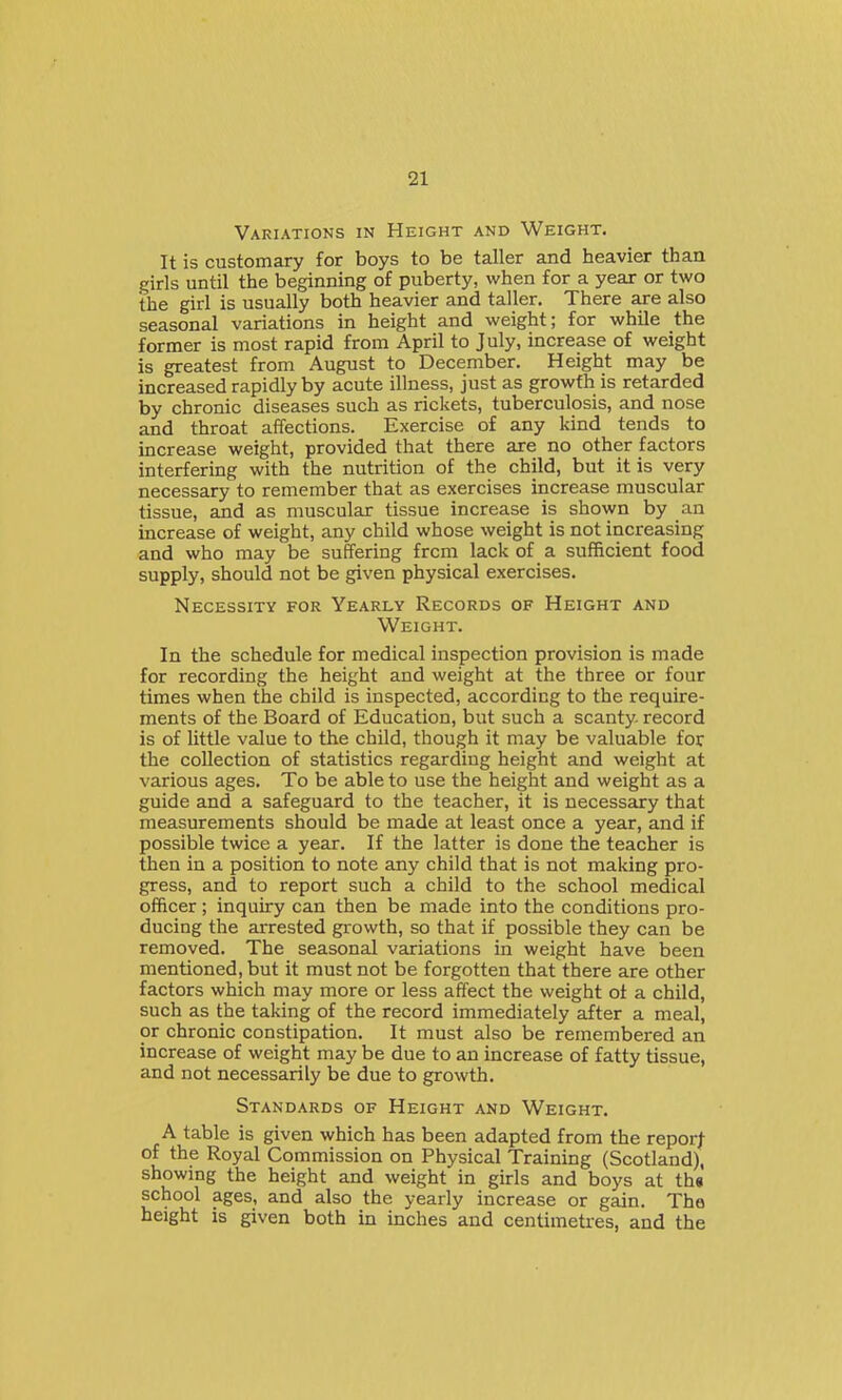 Variations in Height and Weight. It is customary for boys to be taller and heavier than girls until the beginning of puberty, when for a year or two the girl is usually both heavier and taller. There are also seasonal variations in height and weight; for while the former is most rapid from April to July, increase of weight is greatest from August to December. Height may be increased rapidly by acute illness, just as growth is retarded by chronic diseases such as rickets, tuberculosis, and nose and throat affections. Exercise of any kind tends to increase weight, provided that there are no other factors interfering with the nutrition of the child, but it is very necessary to remember that as exercises increase muscular tissue, and as muscular tissue increase is shown by an increase of weight, any child whose weight is not increasing and who may be suffering from lack of a sufficient food supply, should not be given physical exercises. Necessity for Yearly Records of Height and Weight. In the schedule for medical inspection provision is made for recording the height and weight at the three or four times when the child is inspected, according to the require- ments of the Board of Education, but such a scanty, record is of little value to the child, though it may be valuable for the collection of statistics regarding height and weight at various ages. To be able to use the height and weight as a guide and a safeguard to the teacher, it is necessary that measurements should be made at least once a year, and if possible twice a year. If the latter is done the teacher is then in a position to note any child that is not making pro- gress, and to report such a child to the school medical officer; inquiry can then be made into the conditions pro- ducing the arrested growth, so that if possible they can be removed. The seasonal variations in weight have been mentioned, but it must not be forgotten that there are other factors which may more or less affect the weight ot a child, such as the taking of the record immediately after a meal, or chronic constipation. It must also be remembered an increase of weight may be due to an increase of fatty tissue, and not necessarily be due to growth. Standards of Height and Weight. A table is given which has been adapted from the reporj of the Royal Commission on Physical Training (Scotland), showing the height and weight in girls and boys at th« school ages, and also the yearly increase or gain. The height is given both in inches and centimetres, and the