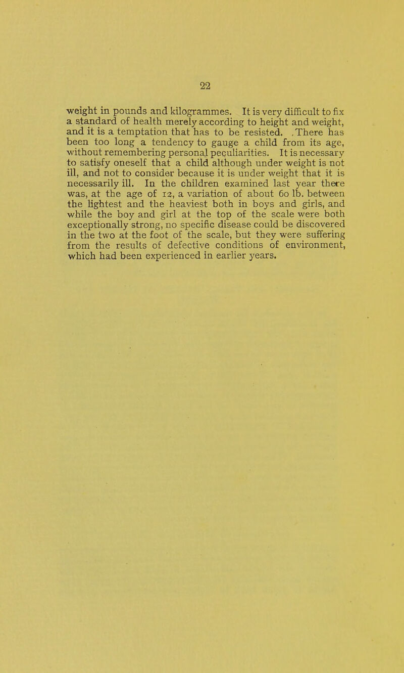weight in pounds and kilogrammes. It is very difficult to fix a standard of health merely according to height and weight, and it is a temptation that has to be resisted. .There has been too long a tendency to gauge a child from its age, without remembering personal peculiarities. It is necessary to satisfy oneself that a child although under weight is not ill, and not to consider because it is under weight that it is necessarily ill. In the children examined last year there was, at the age of 12, a variation of about 60 lb. between the lightest and the heaviest both in boys and girls, and while the boy and girl at the top of the scale were both exceptionally strong, no specific disease could be discovered in the two at the foot of the scale, but they were suffering from the results of defective conditions of environment, which had been experienced in earlier years.