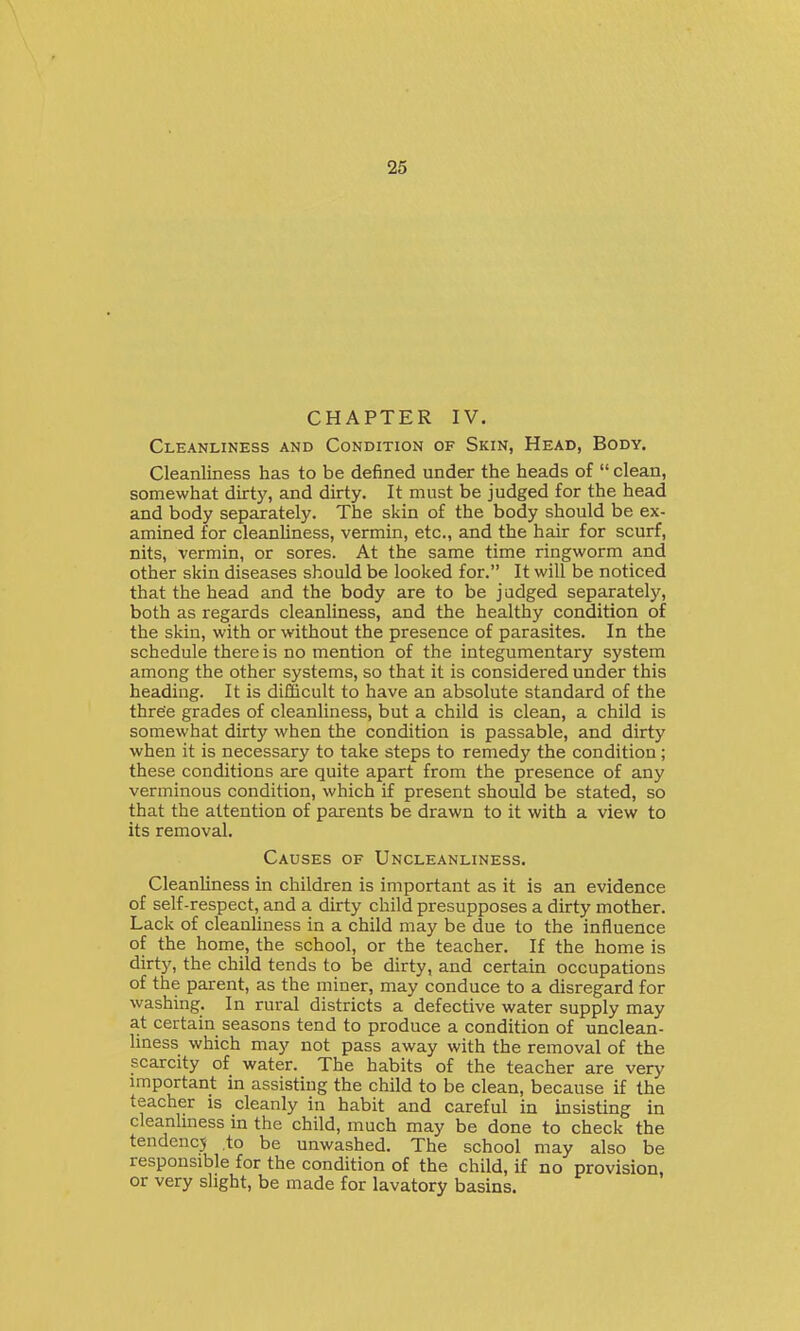 CHAPTER IV. Cleanliness and Condition of Skin, Head, Body. Cleanliness has to be defined under the heads of clean, somewhat dirty, and dirty. It must be judged for the head and body separately. The skin of the body should be ex- amined for cleanliness, vermin, etc., and the hair for scurf, nits, vermin, or sores. At the same time ringworm and other skin diseases should be looked for. It will be noticed that the head and the body are to be j adged separately, both as regards cleanliness, and the healthy condition of the skin, with or without the presence of parasites. In the schedule there is no mention of the integumentary system among the other systems, so that it is considered under this heading. It is difficult to have an absolute standard of the three grades of cleanliness, but a child is clean, a child is somewhat dirty when the condition is passable, and dirty when it is necessary to take steps to remedy the condition; these conditions are quite apart from the presence of any verminous condition, which if present should be stated, so that the attention of parents be drawn to it with a view to its removal. Causes of Uncleanliness. Cleanliness in children is important as it is an evidence of self-respect, and a dirty child presupposes a dirty mother. Lack of cleanliness in a child may be due to the influence of the home, the school, or the teacher. If the home is dirty, the child tends to be dirty, and certain occupations of the parent, as the miner, may conduce to a disregard for washing. In rural districts a defective water supply may at certain seasons tend to produce a condition of unclean- liness which may not pass away with the removal of the scarcity of water. The habits of the teacher are very important in assisting the child to be clean, because if the teacher is cleanly in habit and careful in insisting in cleanliness in the child, much may be done to check the tendencj .to be unwashed. The school may also be responsible for the condition of the child, if no provision, or very slight, be made for lavatory basins.