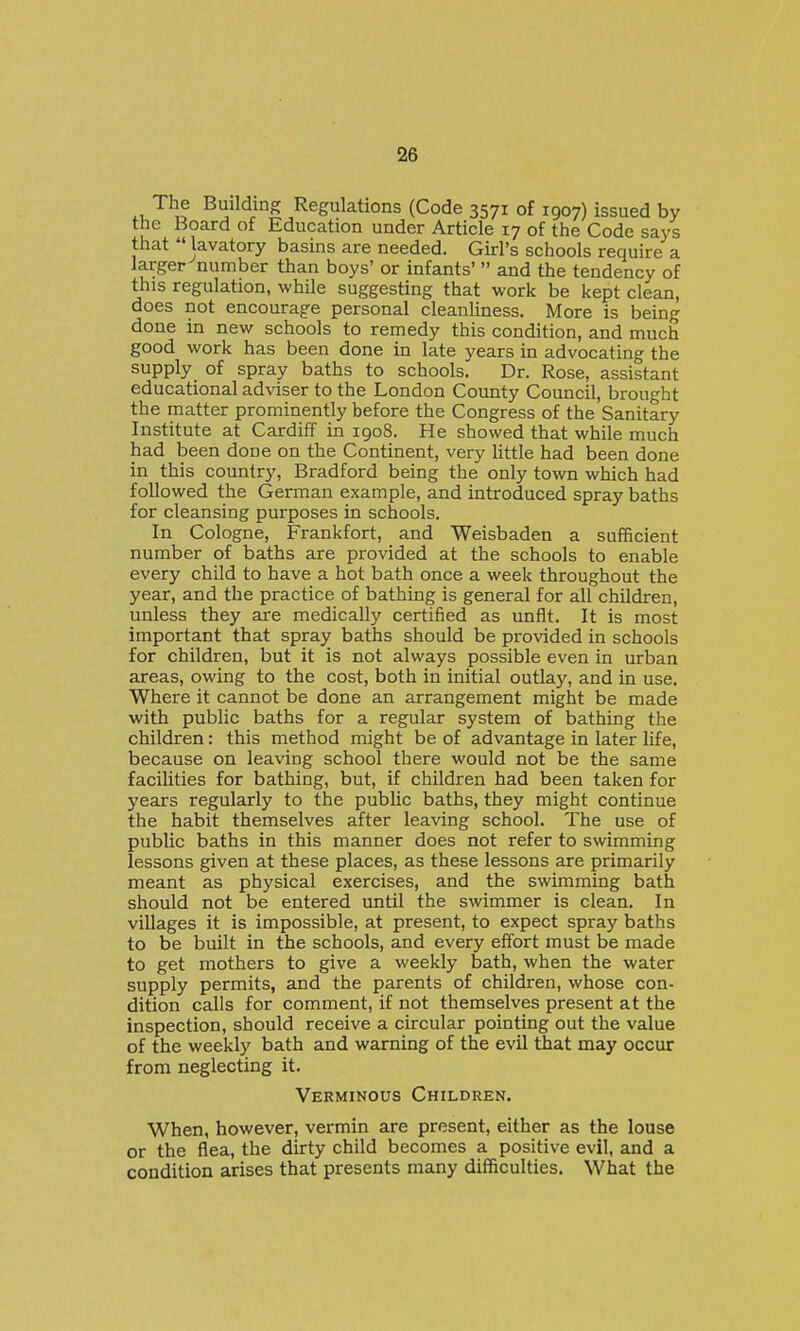 Building Regulations (Code 3571 of 1907) issued by the Board of Education under Article 17 of the Code says that  lavatory basins are needed. Girl's schools require a larger number than boys' or infants'  and the tendency of this regulation, while suggesting that work be kept clean, does not encourage personal cleanliness. More is being done in new schools to remedy this condition, and much good work has been done in late years in advocating the supply, of spray baths to schools. Dr. Rose, assistant educational adviser to the London County Council, brought the matter prominently before the Congress of the Sanitary Institute at Cardiff in 1908. He showed that while much had been done on the Continent, very little had been done in this country, Bradford being the only town which had followed the German example, and introduced spray baths for cleansing purposes in schools. In Cologne, Frankfort, and Weisbaden a sufficient number of baths are provided at the schools to enable every child to have a hot bath once a week throughout the year, and the practice of bathing is general for all children, unless they are medically certified as unfit. It is most important that spray baths should be provided in schools for children, but it is not always possible even in urban areas, owing to the cost, both in initial outlay, and in use. Where it cannot be done an arrangement might be made with public baths for a regular system of bathing the children: this method might be of advantage in later life, because on leaving school there would not be the same faciUties for bathing, but, if children had been taken for years regularly to the public baths, they might continue the habit themselves after leaving school. The use of public baths in this manner does not refer to swimming lessons given at these places, as these lessons are primarily meant as physical exercises, and the swimming bath should not be entered until the swimmer is clean. In villages it is impossible, at present, to expect spray baths to be built in the schools, and every effort must be made to get mothers to give a weekly bath, when the water supply permits, and the parents of children, whose con- dition calls for comment, if not themselves present at the inspection, should receive a circular pointing out the value of the weekly bath and warning of the evil that may occur from neglecting it. Verminous Children. When, however, vermin are present, either as the louse or the flea, the dirty child becomes a positive evil, and a condition arises that presents many difficulties. What the