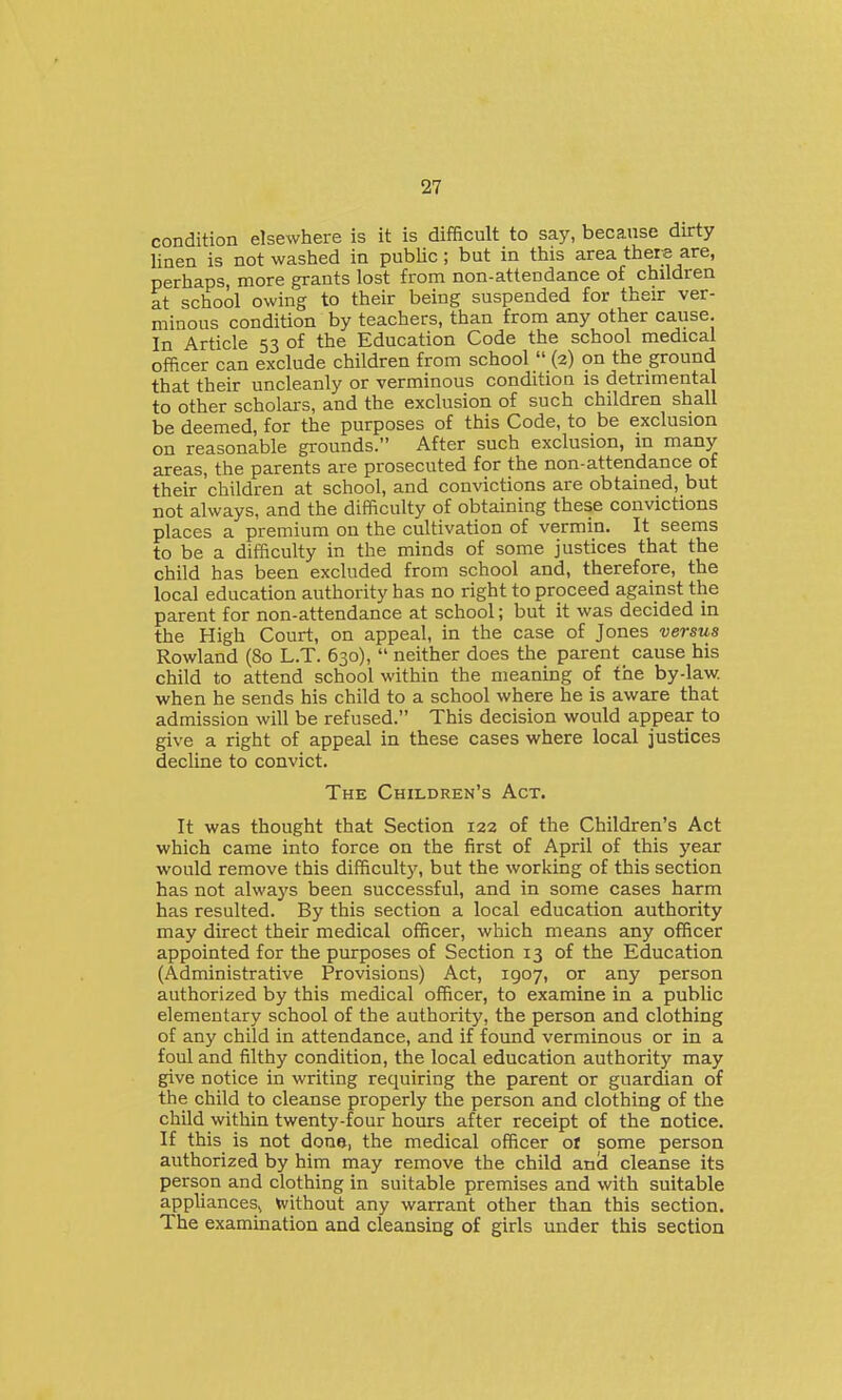 condition elsewhere is it is difficult to say, because durty linen is not washed in public ; but in this area there are, perhaps, more grants lost from non-attendance of children at school owing to their being suspended for their ver- minous condition by teachers, than from any other cause. In Article 53 of the Education Code the school medical officer can exclude children from school  (2) on the ground that their uncleanly or verminous condition is detrimental to other scholars, and the exclusion of such children shall be deemed, for the purposes of this Code, to be exclusion on reasonable grounds. After such exclusion, in many areas, the parents are prosecuted for the non-attendance of their children at school, and convictions are obtained, but not always, and the difficulty of obtaining these convictions places a premium on the cultivation of vermin. It seems to be a difficulty in the minds of some justices that the child has been excluded from school and, therefore, the local education authority has no right to proceed against the parent for non-attendance at school; but it was decided in the High Court, on appeal, in the case of Jones versus Rowland (80 L.T. 630),  neither does the parent cause his child to attend school within the meaning of the by-law. when he sends his child to a school where he is aware that admission will be refused. This decision would appear to give a right of appeal in these cases where local justices decline to convict. The Children's Act. It was thought that Section 122 of the Children's Act which came into force on the first of April of this year would remove this difficulty, but the working of this section has not always been successful, and in some cases harm has resulted. By this section a local education authority may direct their medical officer, which means any officer appointed for the purposes of Section 13 of the Education (Administrative Provisions) Act, 1907, or any person authorized by this medical officer, to examine in a public elementary school of the authority, the person and clothing of any child in attendance, and if found verminous or in a foul and filthy condition, the local education authority may give notice in writing requiring the parent or guardian of the child to cleanse properly the person and clothing of the child within twenty-four hours after receipt of the notice. If this is not done), the medical officer or some person authorized by him may remove the child anci cleanse its person and clothing in suitable premises and with suitable appliances^ without any warrant other than this section. The examination and cleansing of girls under this section