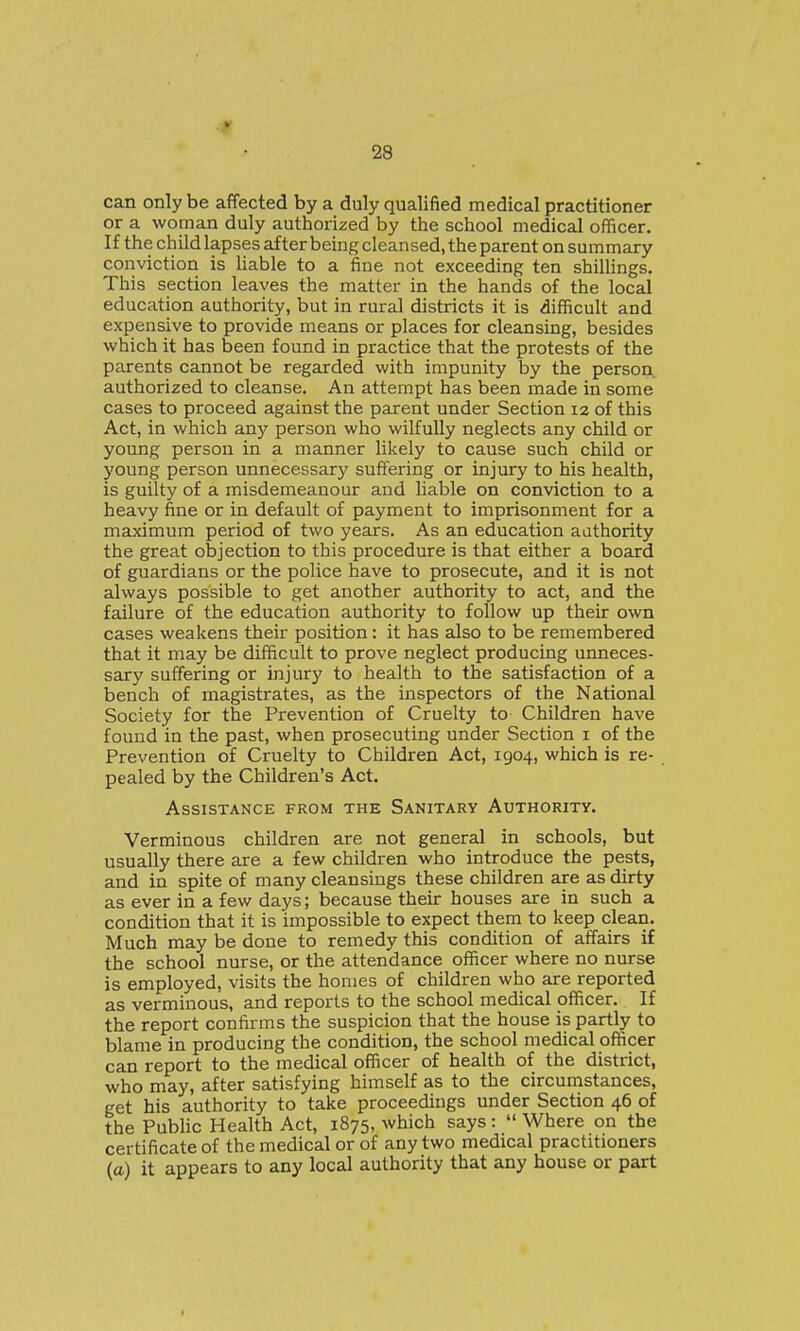V 28 can only be affected by a duly qualified medical practitioner or a woman duly authorized by the school medical officer. If the child lapses after being cleansed, the parent on summary conviction is liable to a fine not exceeding ten shillings. This section leaves the matter in the hands of the local education authority, but in rural districts it is difficult and expensive to provide means or places for cleansing, besides which it has been found in practice that the protests of the parents cannot be regarded with impunity by the person authorized to cleanse. An attempt has been made in some cases to proceed against the parent under Section 12 of this Act, in which any person who wilfully neglects any child or young person in a manner likely to cause such child or young person unnecessary suffering or injury to his health, is guilty of a misdemeanour and liable on conviction to a heavy fine or in default of payment to imprisonment for a maximum period of two years. As an education authority the great objection to this procedure is that either a board of guardians or the police have to prosecute, and it is not always possible to get another authority to act, and the failure of the education authority to follow up their own cases weakens their position: it has also to be remembered that it may be difficult to prove neglect producing unneces- sary suffering or injury to health to the satisfaction of a bench of magistrates, as the inspectors of the National Society for the Prevention of Cruelty to Children have found in the past, when prosecuting under Section i of the Prevention of Cruelty to Children Act, 1904, which is re- pealed by the Children's Act. Assistance from the Sanitary Authority. Verminous children are not general in schools, but usually there are a few children who introduce the pests, and in spite of many cleansings these children are as dirty as ever in a few days; because their houses are in such a condition that it is impossible to expect them to keep clean. Much may be done to remedy this condition of affairs if the school nurse, or the attendance officer where no nurse is employed, visits the homes of children who are reported as verminous, and reports to the school medical officer. If the report confirms the suspicion that the house is partly to blame in producing the condition, the school medical officer can report to the medical officer of health of the district, who may, after satisfying himself as to the circumstances, get his authority to take proceedings under Section 46 of the Public Health Act, 1875, which says: Where on the certificate of the medical or of any two medical practitioners (a) it appears to any local authority that any house or part