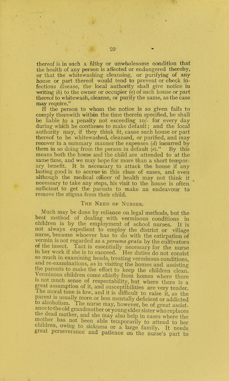 thereof is in such a filthy or unwfaolesomfe condition that the health of any person is affected or endangered thereby, or that the whitewashing cleansing, or purifying of any house or part thereof would tend to prevent or check in- fectious disease, the local authority shall give notice in writing (i) to the owner or occupier (c) of such house or part thereof to whitewash, cleanse, or purify the same, as the case may require. If the person to whom the notice is so given fails to comply therewith within the time therein specified, he shall be liable to a penalty not exceeding lo/- for every day during which he continues to make default; and the local authority may, if they think fit, cause such house or part thereof to be whitewashed, cleansed, or purified, and may recover in a summary manner the expenses {d) incurred by them in so doing from the person in default (e). By this means both the home and the child are attended to at the same time, and we may hope for more than a short tempor- ary benefit. It is necessary to attack the house if any lasting good is to accrue in this class of eases, and even although the medical officer of health may not think it necessary to take any steps, his visit to the house is often sufficient to get the parents to make an endeavour to remove the stigma from their child. The Need of Nurses. Much may be done by reliance on legal methods, but the best method of deahng with verminous conditions in children is by the employment of school nurses. It is not always expedient to employ the district or village nurse, because whoever has to do with the extirpation of vermin is not regarded as a persona grata by the cultivators of the insect. Tact is essentially necessary for the nurse in her work if she is to succeed. Her duties do not consist so much in examining heads, treating verminous conditions, and re-examinations, as in visiting the homes and assisting the parents to make the effort to keep the children clean. Vermmous children come chiefly from homes where there IS not much sense of respectability, but where there is a ^eat assumption of it, and susceptibilities are very tender. Ihe moral tone is low, and it is difficult to raise it, as the parent is usually more or less mentally deficient or addicted to alcoholism The nurse may, however, be of great assist- ance to the old grandmother or young elder sister who replaces tne dead mother, and she may also help in cases where the mother has not been able temporarily to attend to her children, owing to sickness or a large family. It needs great perseverance and patience on the nurse's part to