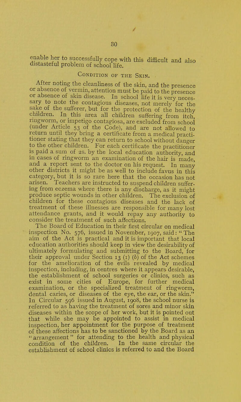 / 30 enable her to successfully cope with this difficult and also distasteful problem of school life. Condition of the Skin. After noting the cleanUness of the skin, and the presence or absence of vermin, attention must be paid to the presence or absence of skin disease. In school life it is very neces- sary to note the contagious diseases, not merely for the sake of the sufferer, but for the protection of the healthy children. In this area all children suffering from itch, nugworm, or impetigo contagiosa, are excluded from school (under Article 53 of the Code), and are not allowed to return until they bring a certificate from a medical practi- tioner stating that they can return to school without danger to the other children. For each certificate the practitioner is paid a sum of 2s. by the local education authority, and in cases of ringworm an examination of the hair is made, and a report sent to the doctor on his request. In many other districts it might be as well to include favus in this category, but it is so rare here that the occasion has not arisen. Teachers are instructed to suspend children suffer- ing from eczema where there is any discharge, as it might produce septic wounds in other children. The exclusion of children for these contagious diseases and the lack of treatment of these illnesses are responsible for many lost attendance grants, and it would repay any authority to consider the treatment of such affections. The Board of Education in their first circular on medical inspection No. 576, issued in November, 1907, said: The aim of the Act is practical and it is important that local education authorities should keep in view the desirability of ultimately formulating and submitting to the Board, for their approval under Section 13 (i) (6) of the Act schemes for the amelioration of the evils revealed by medical inspection, including, in centres where it appears desirable, the establishment of school surgeries or clinics, such as exist in some cities of Europe, for further medical examination, or the specialized treatment of ringworm, dental caries, or diseases of the eye, the ear, or the skin. In Circular 596 issued in August, 1908, the school nurse is referred to as having the treatment of sores and minor skin diseases within the scope of her work, but it is pointed out that while she may be appointed to assist in medical inspection, her appointment for the purpose of treatment of these affections has to be sanctioned by the Board as an  arrangement for attending to the health and physical condition of the children. In the same circular the establishment of school clinics is referred to and the Board