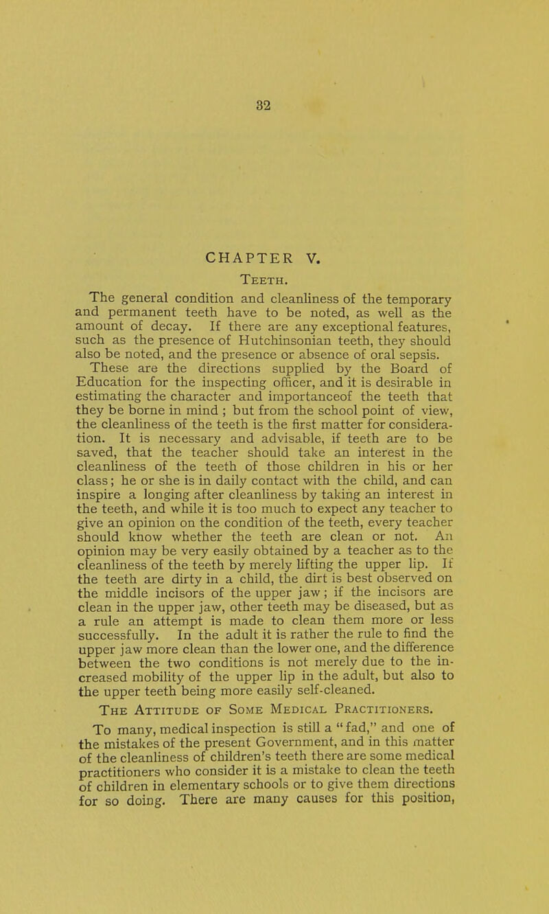 CHAPTER V. Teeth. The general condition and cleanliness of the temporary and permanent teeth have to be noted, as well as the amount of decay. If there are any exceptional features, such as the presence of Hutchinsonian teeth, they should also be noted, and the presence or absence of oral sepsis. These are the directions supphed by the Board of Education for the inspecting officer, and it is desirable in estimating the character and importanceof the teeth that they be borne in mind ; but from the school point of view, the cleanliness of the teeth is the first matter for considera- tion. It is necessary and advisable, if teeth are to be saved, that the teacher should take an interest in the cleanliness of the teeth of those children in his or her class; he or she is in daily contact with the child, and can inspire a longing after cleanliness by taking an interest in the teeth, and while it is too much to expect any teacher to give an opinion on the condition of the teeth, every teacher should know whether the teeth are clean or not. An opinion may be very easily obtained by a teacher as to the cleanUness of the teeth by merely hfting the upper lip. If the teeth are dirty in a child, the dirt is best observed on the middle incisors of the upper jaw; if the incisors are clean in the upper jaw, other teeth may be diseased, but as a rule an attempt is made to clean them more or less successfully. In the adult it is rather the rule to find the upper jaw more clean than the lower one, and the difference between the two conditions is not merely due to the in- creased mobility of the upper lip in the adult, but also to the upper teeth being more easily self-cleaned. The Attitude of Some Medical Practitioners. To many, medical inspection is still a  fad, and one of the mistakes of the present Government, and in this matter of the cleanliness of children's teeth there are some medical practitioners who consider it is a mistake to clean the teeth of children in elementary schools or to give them directions for so doing. There are many causes for this position,