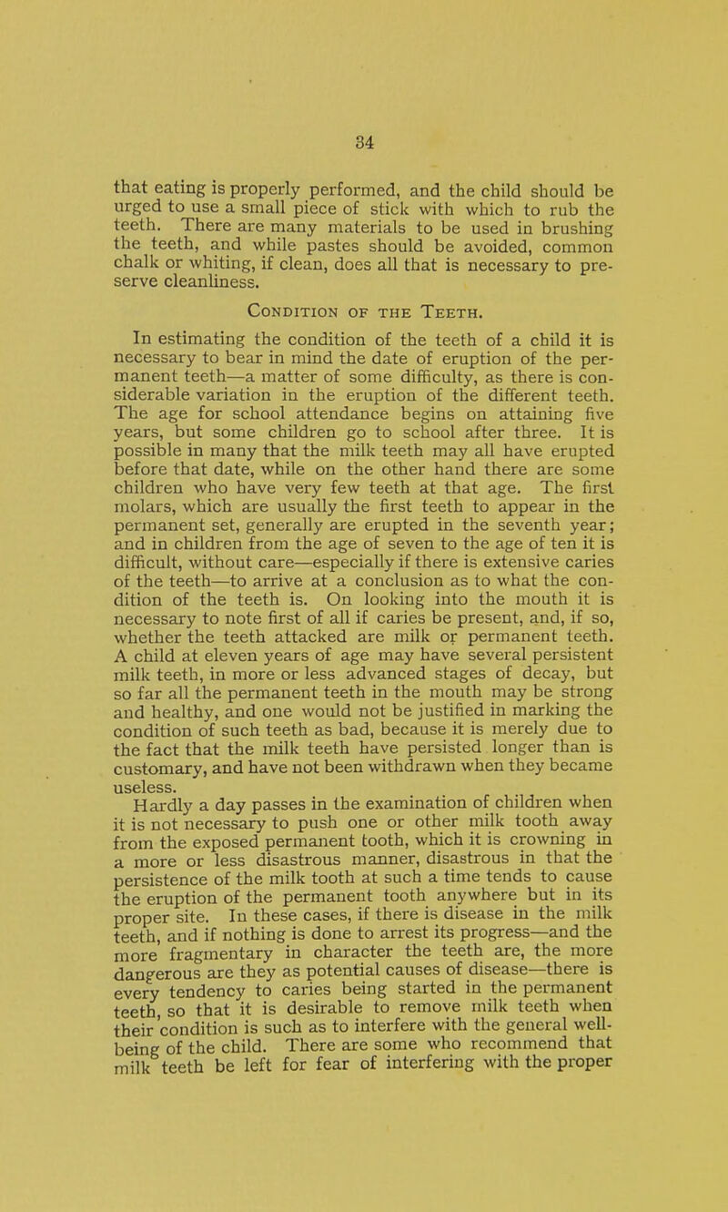 that eating is properly performed, and the child should be urged to use a small piece of stick with which to rub the teeth. There are many materials to be used in brushing the teeth, and while pastes should be avoided, common chalk or whiting, if clean, does all that is necessary to pre- serve cleanliness. Condition of the Teeth. In estimating the condition of the teeth of a child it is necessary to bear in mind the date of eruption of the per- manent teeth—a matter of some difficulty, as there is con- siderable variation in the eruption of the different teeth. The age for school attendance begins on attaining five years, but some children go to school after three. It is possible in many that the milk teeth may all have erupted before that date, while on the other hand there are some children who have very few teeth at that age. The first molars, which are usually the first teeth to appear in the permanent set, generally are erupted in the seventh year; and in children from the age of seven to the age of ten it is difficult, without care—especially if there is extensive caries of the teeth—to arrive at a conclusion as to what the con- dition of the teeth is. On looking into the mouth it is necessary to note first of all if caries be present, and, if so, whether the teeth attacked are milk or permanent teeth. A child at eleven years of age may have several persistent milk teeth, in more or less advanced stages of decay, but so far all the permanent teeth in the mouth may be strong and healthy, and one would not be justified in marking the condition of such teeth as bad, because it is merely due to the fact that the milk teeth have persisted longer than is customary, and have not been withdrawn when they became useless. Hardly a day passes in the examination of children when it is not necessary to push one or other milk tooth away from the exposed permanent tooth, which it is crowning in a more or less disastrous manner, disastrous in that the persistence of the milk tooth at such a time tends to cause the eruption of the permanent tooth anywhere but in its proper site. In these cases, if there is disease in the milk teeth, and if nothing is done to arrest its progress—and the more' fragmentary in character the teeth are, the more dangerous are they as potential causes of disease—there is every tendency to caries being started in the permanent teeth, so that it is desirable to remove milk teeth when their'condition is such as to interfere with the general well- being of the child. There are some who recommend that milk teeth be left for fear of interfering with the proper