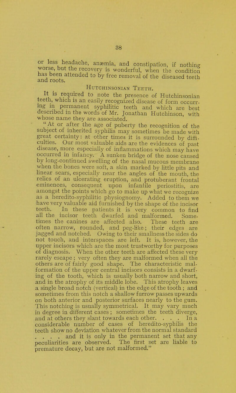or less headache, anaemia, and constipation, if nothing worse, but the recovery is wonderful, when the condition has been attended to by free removal of the diseased teeth and roots. HUTCHINSONIAN TeETH. + required to note the presence of Hutchinsonian teeth, which is an easily recognized disease of form occurr- mg in permanent syphiHtic teeth and which are best described in the words of Mr. Jonathan Hutchinson, with whose name they are associated. At or after the age of puberty the recognition of the subject of inherited syphiHs may sometimes be made with great certainty: at other times it is surrounded by diffi- culties. Our most valuable aids are the evidences of past disease, more especially of inflammations which may have occurred in infancy. A sunken bridge of the nose caused by long-continued swelling of the nasal mucous membrane vvhen the bones were soft, a sUin marked by little pits and linear scars, especially near the angles of the mouth, the relics of an ulcerating eruption, and protuberant frontal eminences, consequent upon infanlile periostitis, are amongst the points which go to make up what we recognize as a heredito-syphilitic physiognomy. Added to them we have very valuable aid furnished by the shape of the incisor teeth. In these patients it is very common to find all the incisor teeth dwarfed and malformed. Some- times the canines are affected also. These teeth are often narrow, rounded, and peg-like; their edges are jagged and notched. Owing to their smallnessthe sides do not touch, and interspaces are left. It is, however, the upper incisors which are the most trustworthy for purposes of diagnosis. When the other teeth are affected these very rarely escape ; very often they are malformed when all the others are of fairly good shape. The characteristic mal- formation of the upper central incisors consists in a dwarf- ing of the tooth, which is usually both narrow and short, and in the atrophy of its middle lobe. This atrophy leaves a single broad notch (vertical) in the edge of the tooth ; and sometimes from this notch a shallow furrow passes upwards on both anterior and posterior surfaces nearly to the gum. This notching is usually symmetrical. It may vary much in degree in different cases ; sometimes the teeth diverge, and at others they slant towards each other. . . . In a considerable number of cases of heredito-syphiUs the teeth show no deviation whatever from the normal standard . . . . and it is only in the permanent set that any peculiarities are observed. The first set are liable to premature decay, but are not malformed.