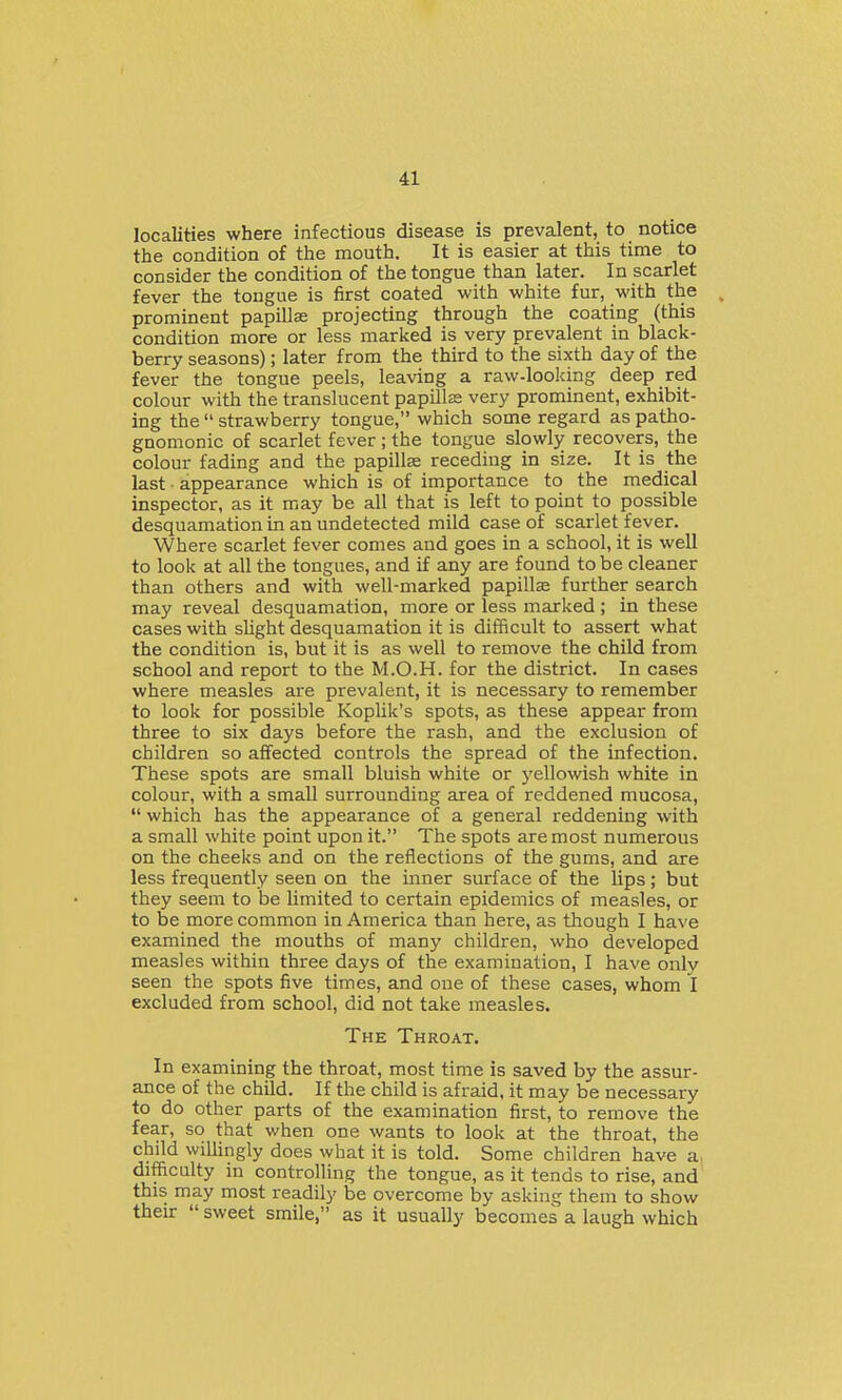 localities where infectious disease is prevalent, to notice the condition of the mouth. It is easier at this time to consider the condition of the tongue than later. In scarlet fever the tongue is first coated with white fur, with the ^ prominent papillas projecting through the coating (this condition more or less marked is very prevalent in black- berry seasons); later from the third to the sixth day of the fever the tongue peels, leaving a raw-looking deep red colour with the translucent papillse very prominent, exhibit- ing the  strawberry tongue, which some regard as patho- gnomonic of scarlet fever ; the tongue slowly recovers, the colour fading and the papillas receding in size. It is the last ■ appearance which is of importance to the medical inspector, as it may be all that is left to point to possible desquamation in an undetected mild case of scarlet fever. Where scarlet fever comes and goes in a school, it is well to look at all the tongues, and if any are found to be cleaner than others and with well-marked papillse further search may reveal desquamation, more or less marked ; in these cases with sUght desquamation it is difficult to assert what the condition is, but it is as well to remove the child from school and report to the M.O.H. for the district. In cases where measles are prevalent, it is necessary to remember to look for possible Koplik's spots, as these appear from three to six days before the rash, and the exclusion of children so affected controls the spread of the infection. These spots are small bluish white or yellowish white in colour, with a small surrounding area of reddened mucosa,  which has the appearance of a general reddening with a small white point upon it. The spots are most numerous on the cheeks and on the reflections of the gums, and are less frequently seen on the inner surface of the lips; but they seem to be limited to certain epidemics of measles, or to be more common in America than here, as though I have examined the mouths of many children, who developed measles within three days of the examination, I have only seen the spots five times, and one of these cases, whom I excluded from school, did not take measles. The Throat. In examining the throat, most time is saved by the assur- ance of the child. If the child is afraid, it may be necessary to do other parts of the examination first, to remove the fear, so that when one wants to look at the throat, the child willingly does what it is told. Some children have a, difficulty in controlling the tongue, as it tends to rise, and this may most readily be overcome by asking them to show their  sweet smile, as it usually becomes a laugh which