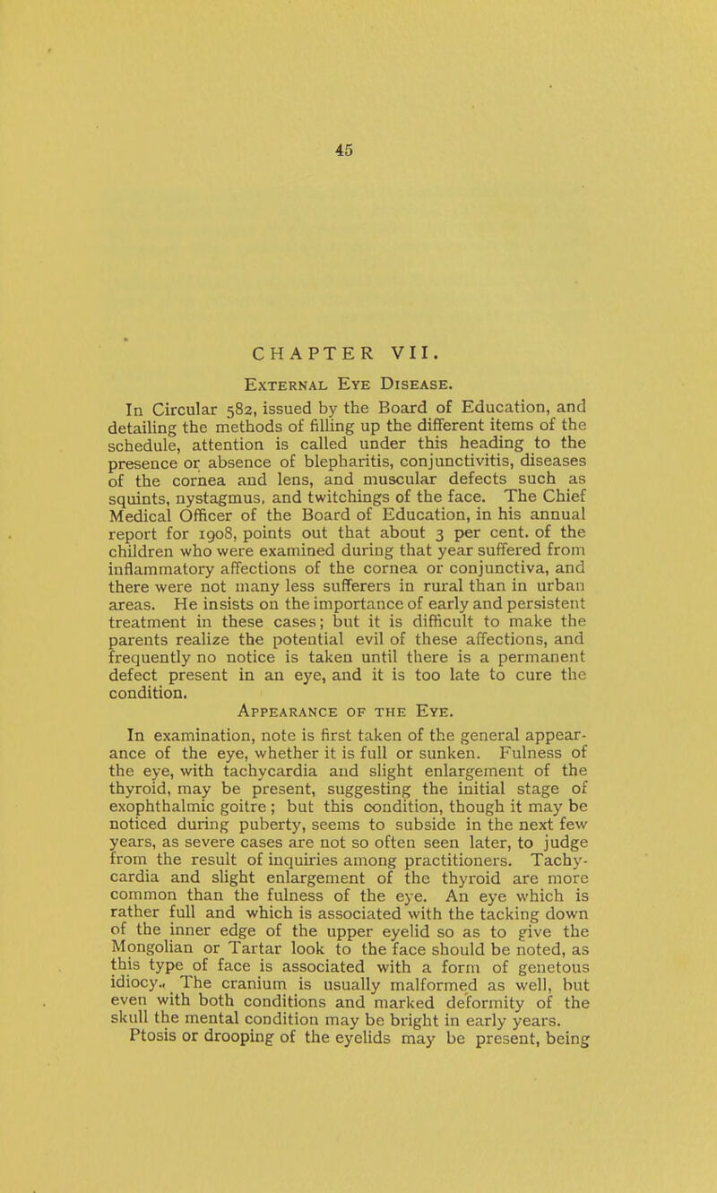 CHAPTER VII. External Eye Disease. In Circular 582, issued by the Board of Education, and detailing the methods of filUng up the different items of the schedule, attention is called under this heading to the presence or absence of blepharitis, conjunctivitis, diseases of the cornea and lens, and muscular defects such as squints, nystagmus, and twitchings of the face. The Chief Medical Officer of the Board of Education, in his annual report for igo8, points out that about 3 per cent, of the children who were examined during that year suffered from inflammatory affections of the cornea or conjunctiva, and there were not many less sufferers in rural than in urban areas. He insists on the importance of early and persistent treatment in these cases; but it is difficult to make the parents realize the potential evil of these affections, and frequently no notice is taken until there is a permanent defect present in an eye, and it is too late to cure the condition. Appearance of the Eye. In examination, note is first taken of the general appear- ance of the eye, whether it is full or sunken. Fulness of the eye, with tachycardia and slight enlargement of the thyroid, may be present, suggesting the initial stage of exophthalmic goitre ; but this condition, though it may be noticed during puberty, seems to subside in the next few years, as severe cases are not so often seen later, to judge from the result of inquiries among practitioners. Tachy- cardia and slight enlargement of the thyroid are more common than the fulness of the eye. An eye which is rather full and which is associated with the tacking down of the inner edge of the upper eyelid so as to give the Mongolian or Tartar look to the face should be noted, as this type of face is associated with a form of genctous idiocy.. The cranium is usually malformed as well, but even with both conditions and marked deformity of the skull the mental condition may be bright in early years. Ptosis or drooping of the eyelids may be present, being
