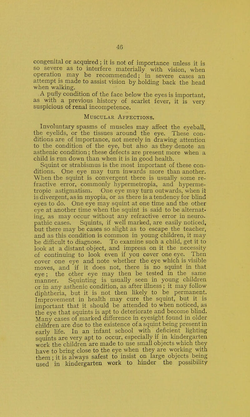 congenital or acquired; it is not of importance unless it is so severe as to interfere materially with vision, wlien operation may be recommended; in severe cases an attempt is made to assist vision by holding back the head when walking. A puffy condition of the face below the eyes is important, as with a previous history of scarlet fever, it is very suspicious of renal incompetence. Muscular Affections. Involuntary spasms of muscles may affect the eyeball, the eyelids, or the tissues around the eye. These con- ditions are of importance, not merely in drawing attention to the condition of the eye, but also as they denote an asthenic condition; these defects are present more when a child is run down than when it is in good health. Squint or strabismus is the most important of these con- ditions. One eye may turn inwards more than another. When the squint is convergent there is usually some re- fractive error, commonly hypermetropia, and hyperme- tropic astigmatism. One eye may turn outwards, when it is divergent, as in myopia, or as there is a tendency for blind eyes to do. One eye may squint at one time and the other eye at another time when the squint is said to be alternat- ing, as may occur without any refractive error in neuro- pathic cases. Squints, if well marked, are easily noticed, but there may be cases so slight as to escape the teacher; and as this condition is common in young children, it may be difficult to diagnose. To examine such a child, get it to look at a distant object, and impress on it the necessity of continuing to look even if you cover one eye. Then cover one eye and note whether the eye which is visible moves, and if it does not, there is no squint in that eye; the other eye may then be tested in the same manner. Squinting is usually seen in young children or in any asthenic condition, as after illness; it may follow diphtheria, but it is not then likely to be permanent. Improvement in health may cure the squint, but it is important that it should be attended to when noticed, as the eye that squints is apt to deteriorate and become blind. Many cases of marked difference in eyesight found in older children are due to the existence of a squint being present in early life. In an infant school with deficient Hghting squints are very apt to occur, especially if in kindergarten work the children are made to use small objects which they have to bring close to the eye when they are working with them ; it is always safest to insist on large objects being used in kindergarten work to hinder the possibility