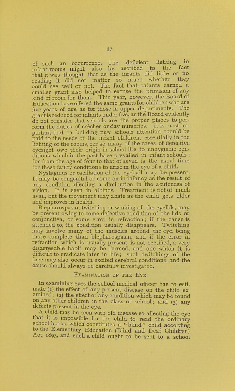 of such an occurrence. The deficient lighting in infant-rooms might also be ascribed to the fact that it was thought that as the infants did little or no reading it did not matter so much whether they could see well or not. The fact that infants earned a smaller grant also helped to excuse the provision of any kind of room for them. This year, however, the Board of Education have offered the same grants for children who are five years of age as for those in upper departments. The grant is reduced for infants under five, as the Board evidently do not consider that schools are the proper places to per- form the duties of creches or day nurseries. It is most im- portant that in building new schools attention should be paid to the needs of the infant children, essentially in the lighting of the rooms, for so many of the cases of defective eyesight owe their origin in school life to unhygienic con- ditions which in the past have prevailed in infant schools ; for from the age of four to that of seven is the usual time for these faulty conditions to arise in the eye of a child. Nystagmus or oscillation of the eyeball may be present. It may be congenital or come on in infancy as the result of any condition affecting a diminution in the acuteness of vision. It is seen in albinos. Treatment is not of much avail, but the movement may abate as the child gets older and improves in health. Blepharospasm, twitching or winking of the eyelids, may be present owing to some defective condition of the lids or conjunctiva, or some error in refraction; if the cause is attended to, the condition usually disappears. Twitching may involve many of the muscles around the eye, being more complete than blepharospasm, and if the error in refraction which is usually present is not rectified, a very disagreeable habit may be formed, and one which it is difficult to eradicate later in life; such twitchings of the face may also occur in excited cerebral conditions, and the cause should always be carefully investigated. Examination of the Eye. In examining eyes the school medical officer has to esti- mate (i) the effect of any present disease on the child ex- amined; (2) the effect of any condition which may be found on any other children in the class or school; and (3) any defects present in the eye. A child may be seen with old disease so affecting the eye that It IS impossible for the child to read the ordinary school books, which constitutes a blind child according to the Elementary Education (Blind and Deaf Children) Act, 1893, and such a child ought to be sent to a school