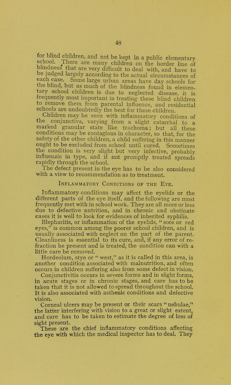 for blind children, and not be kept in a public elementary school. There are many children on the border Hne of bhndness that are very difficult to deal with, and have to be judged largely according to the actual circumstances of each case. Some large urban areas have day schools for the blind, but as much of the blindness found in elemen- tary school children is due to neglected disease, it is frequently most important in treating these blind children to remove them from parental influence, and residential schools are undoubtedly the best for these children. Children may be seen with inflammatory conditions of the conjunctiva, varying from a slight catarrhal to a marked granular state like trachoma; but all these conditions may be contagious in character, so that, for the safety of the other children, a child suffering in this manner ought to be excluded from school until cured. Sometimes the condition is very slight but very infective, probably influenzic in type, and if not promptly treated spreads rapidly through the school. The defect present in the eye has to be also considered with a view to recommendation as to treatment. Inflammatory Conditions of the Eye. Inflammatory conditions may affect the eyelids or the different parts of the eye itself, and the following are most frequently met with in school work. They are all more or less due to defective nutrition, and in chronic and obstinate cases it is well to look for evidences of inherited syphilis. Blepharitis, or inflammation of the eyelids,  sore or red eyes, is common among the poorer school children, and is usually associated with neglect on the part of the parent. Cleanliness is essential to its cure, and, if any error of re- fraction be present and is treated, the condition can with a little care be removed. Hordeolum, stye or  west, as it is called in this area, is another condition associated with malnutrition, and often occurs in children suffering also from some defect in vision. Conjunctivitis occurs in severe forms and in slight forms, in acute stages or in chronic stages, and care has to be taken thalt it is not allowed to spread throughout the school. It is also associated with asthenic conditions and defective vision. Corneal ulcers may be present or their scars  nebulae, the latter interfering with vision to a great or slight extent, and care has to be taken to estimate the degree of loss of sight present. These are the chief inflammatory conditions affecting the eye with which the medical inspector has to deal. They