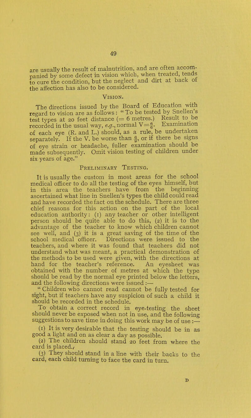 are usually the result of malnutrition, and are often accom- panied by some defect in vision which, when treated, tends to cure the condition, but the neglect and dirt at back ot the affection has also to be considered. Vision. The directions issued by the Board of Education with regard to vision are as follows:  To be tested by Snellen's test types at 20 feet distance (= 6 metres.) Result to be recorded in the usual way, e.g., normal V=-|. Examination of each eye (R. and L.) should, as a rule, be undertaken separately. If the V. be worse than |, or if there be signs of eye strain or headache, fuller examination should be made subsequently. Omit vision testing of children under six years of age. Preliminary Testing. It is usually the custom in most areas for the school medical officer to do all the testing of the eyes himself, but in this area the teachers have from the beginning ascertained what line in Snellen's types the child could read and have recorded the fact on the schedule. There are three chief reasons for this action on the part of the local education authority: (i) any teacher or other intelligent person should be quite able to do this, (2) it is to the advantage of the teacher to know which children cannot see well, and (3) it is a great saving of the time of the school medical officer. Directions were issued to the teachers, and where it was found that teachers did not understand what was meant, a practical demonstration of the methods to be used were given, with the directions at hand for the teacher's reference. An eyesheet was obtained with the number of metres at which the type should be read by the normal eye printed below the letters, and the following directions were issued :—  Children who cannot read cannot be fully tested for sight, but if teachers have any suspicion of such a child it should be recorded in the schedule. To obtain a correct record in eye-testing the sheet should never be exposed when not in use, and the following suggestions to save time in doing this work may be of use :— (1) It is very desirable that the testing should be in as good a light and on as clear a day as possible. (2) The children should stand 20 feet from where the card is placed./ (3) They should stand in a Hue with their backs to the card, each child turning to face the card in turn.