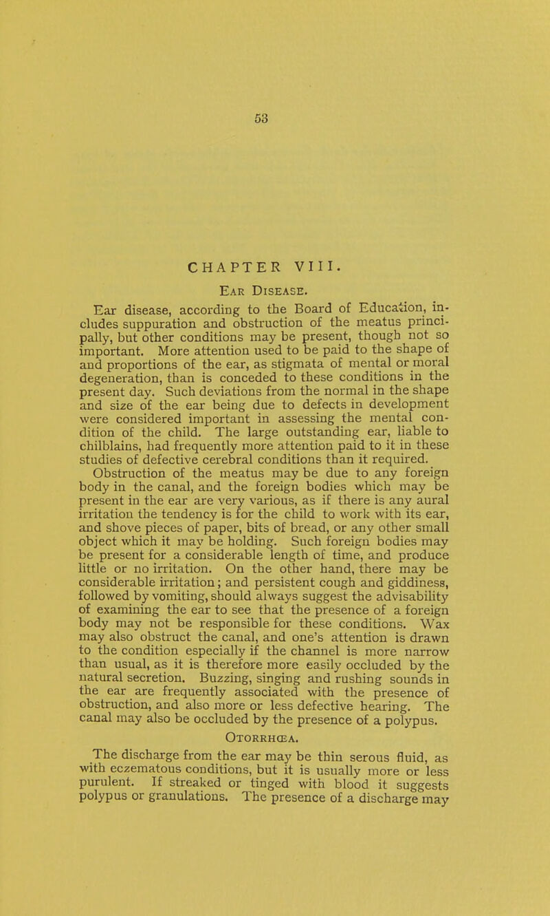 CHAPTER VIII. Ear Disease. Ear disease, according to the Board of Education, in- cludes suppuration and obstruction of the meatus princi- pally, but other conditions may be present, though not so important. More attention used to be paid to the shape of and proportions of the ear, as stigmata of mental or moral degeneration, than is conceded to these conditions in the present day. Such deviations from the normal in the shape and size of the ear being due to defects in development were considered important in assessing the mental con- dition of the child. The large outstanding ear, liable to chilblains, had frequently more attention paid to it in these studies of defective cerebral conditions than it required. Obstruction of the meatus may be due to any foreign body in the canal, and the foreign bodies which may be present in the ear are very various, as if there is any aural irritation the tendency is for the child to work with its ear, and shove pieces of paper, bits of bread, or any other small object which it may be holding. Such foreign bodies may be present for a considerable length of time, and produce little or no irritation. On the other hand, there may be considerable irritation; and persistent cough and giddiness, followed by vomiting, should always suggest the advisability of examining the ear to see that the presence of a foreign body may not be responsible for these conditions. Wax may also obstruct the canal, and one's attention is drawn to the condition especially if the channel is more narrow than usual, as it is therefore more easily occluded by the natural secretion. Buzzing, singing and rushing sounds in the ear are frequently associated with the presence of obstruction, and also more or less defective hearing. The canal may also be occluded by the presence of a polypus. Otorrhcea. The discharge from the ear may be thin serous fluid, as with eczematous conditions, but it is usually more or less purulent. If streaked or tinged with blood it suggests polypus or granulations. The presence of a discharge may