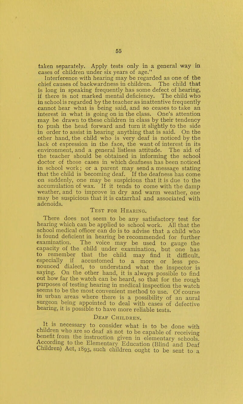taken separately. Apply tests only in a general way in cases of children under six years of age. Interference with hearing may be regarded as one of the chief causes of backwardness in children. The child that is long in speaking frequently has some defect of hearing, if there is not marked mental deficiency. The child who in school is regarded by the teacher as inattentive frequently cannot hear what is being said, and so ceases to take an interest in what is going on in the class. One's attention may be drawn to these children in class by their tendency to push the head forward and turn it slightly to the side in order to assist in hearing anything that is said. On the other hand, the child who is very deaf is noticed by the lack ot expression in the face, the want of interest in its environment, and a general listless attitude. The aid of the teacher should be obtained in informing the school doctor of those cases in which deafness has been noticed in school work; or a parent may send a message stating that the child is becoming deaf. If the deafness has come on suddenly, one may be suspicious that it is due to the accumulation of wax. If it tends to come with the damp weather, and to improve in dry and warm weather, one may be suspicious that it is catarrhal and associated with adenoids. Test for Hearing. There does not seem to be any satisfactory test for hearing which can be applied to school work. All that the school medical officer can do is to advise that a child who is found deficient in hearing be recommended for further examination. The voice may be used to gauge the capacity of the child under examination, but one has to remember that the child may find it difficult, especially if accustomed to a more or less pro- nounced dialect, to understand what the inspector is saying. On the other hand, it is always possible to find out how far the watch can be heard, so that for the rough purposes of testing hearing in medical inspection the watch seems to be the most convenient method to use. Of course in urban areas where there is a possibility of an aural surgeon being appointed to deal with cases of defective hearing, it is possible to have more reliable tests. Deaf Children. It is necessary to consider what is to be done with children who are so deaf as not to be capable of receiving benefit from the instruction given in elementary schools. Accordmg to the Elementary Education (Blind and Deaf Children) Act, 1893, such children ought to be sent to a