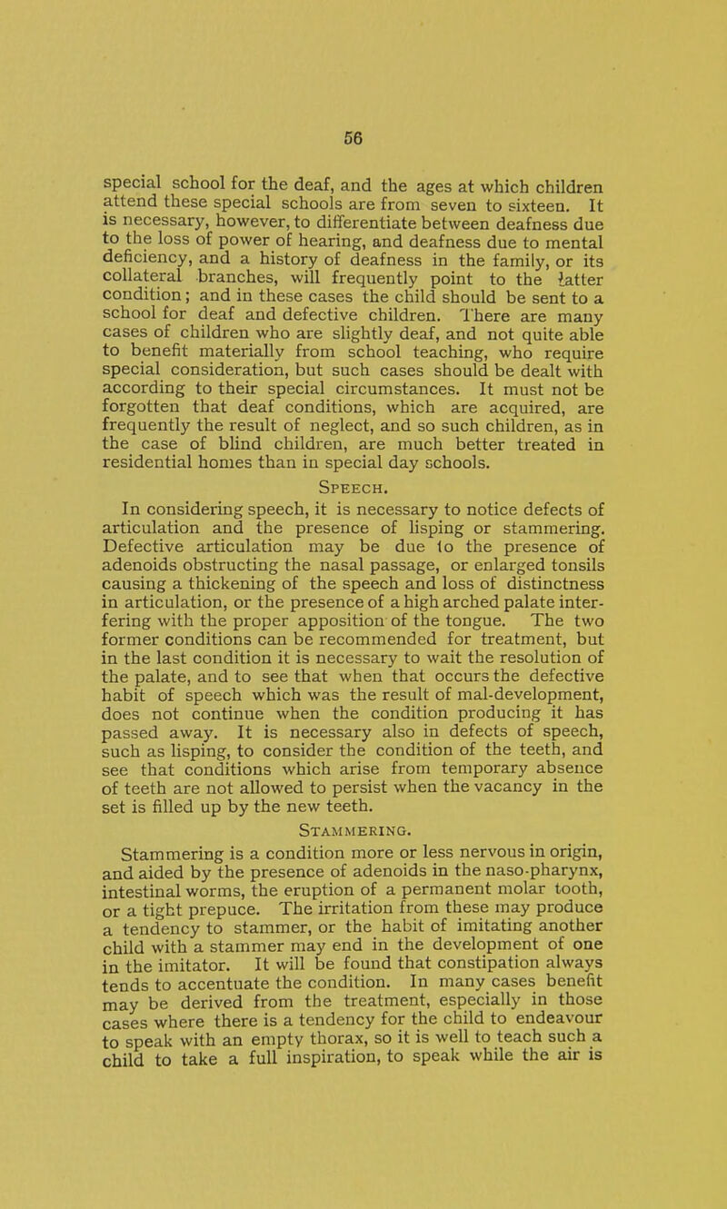 special school for the deaf, and the ages at which children attend these special schools are from seven to sixteen. It is necessary, however, to differentiate between deafness due to the loss of power of hearing, and deafness due to mental deficiency, and a history of deafness in the family, or its collateral branches, will frequently point to the latter condition; and in these cases the child should be sent to a school for deaf and defective children. I'here are many cases of children who are slightly deaf, and not quite able to benefit materially from school teaching, who require special consideration, but such cases should be dealt with according to their special circumstances. It must not be forgotten that deaf conditions, which are acquired, are frequently the result of neglect, and so such children, as in the case of blind children, are much better treated in residential homes than in special day schools. Speech. In considering speech, it is necessary to notice defects of articulation and the presence of lisping or stammering. Defective articulation may be due 1o the presence of adenoids obstructing the nasal passage, or enlarged tonsils causing a thickening of the speech and loss of distinctness in articulation, or the presence of a high arched palate inter- fering with the proper apposition of the tongue. The two former conditions can be recommended for treatment, but in the last condition it is necessary to wait the resolution of the palate, and to see that when that occurs the defective habit of speech which was the result of mal-development, does not continue when the condition producing it has passed away. It is necessary also in defects of speech, such as lisping, to consider the condition of the teeth, and see that conditions which arise from temporary absence of teeth are not allowed to persist when the vacancy in the set is filled up by the new teeth. Stammering. Stammering is a condition more or less nervous in origin, and aided by the presence of adenoids in the naso-pharynx, intestinal worms, the eruption of a permanent molar tooth, or a tight prepuce. The irritation from these may produce a tendency to stammer, or the habit of imitating another child with a stammer may end in the development of one in the imitator. It will be found that constipation always tends to accentuate the condition. In many cases benefit may be derived from the treatment, especially in those cases where there is a tendency for the child to endeavour to speak with an empty thorax, so it is well to teach such a child to take a full inspiration, to speak while the air is