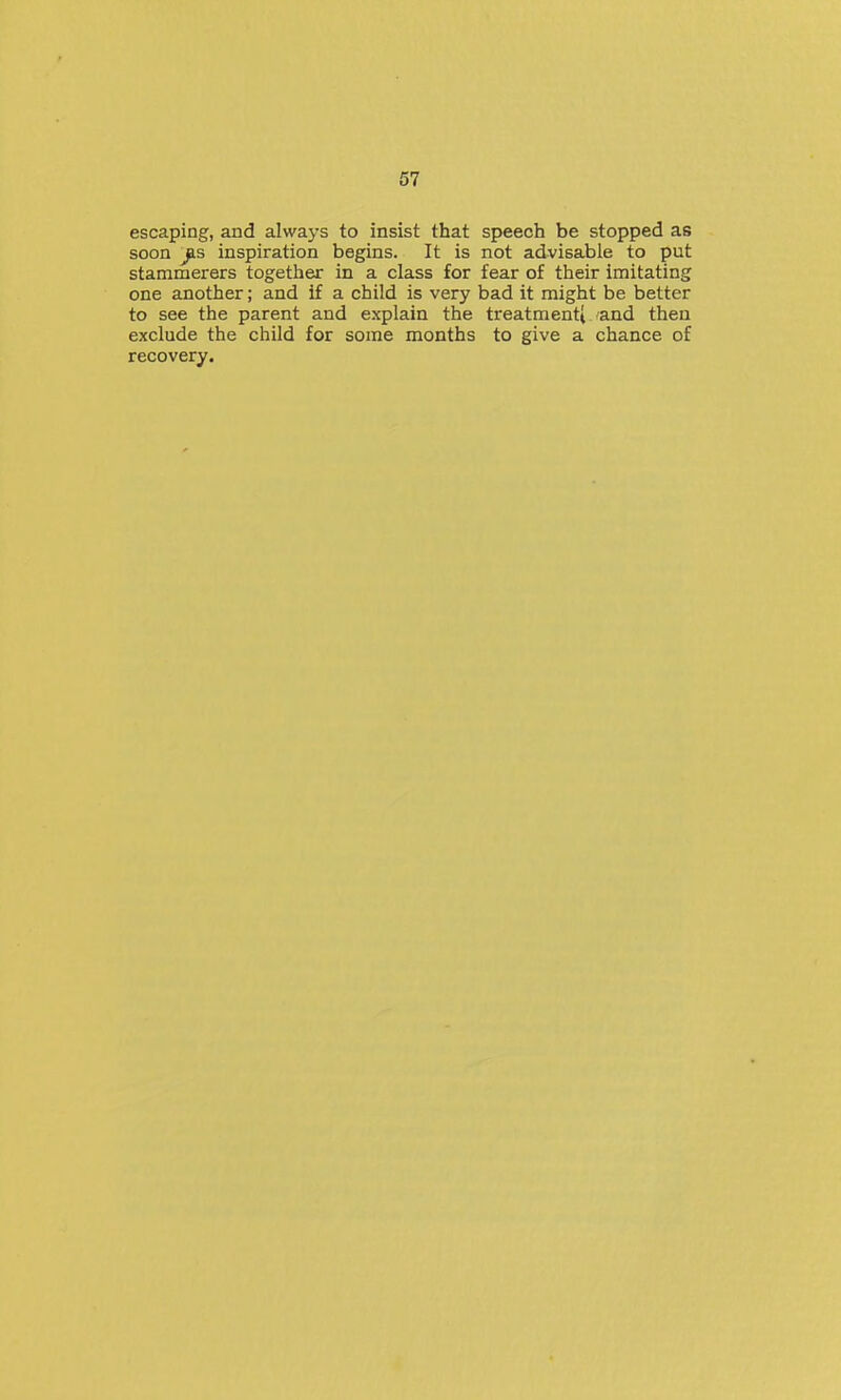 escaping, and always to insist that speech be stopped as soon ^s inspiration begins. It is not advisable to put stammerers together in a class for fear of their imitating one another; and if a child is very bad it might be better to see the parent and explain the treatmenti and then exclude the child for some months to give a chance of recovery.