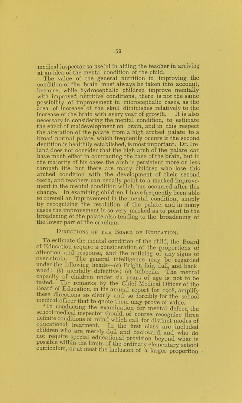 medical inspector so useful in aiding the teacher in arriving at an idea of the mental condition of the child. The value of the general nutrition in improving the condition of the brain must always be taken into account, because, while hydrocephalic children improve mentally with improved nutritive conditions, there is not the same possibility of improvement in microcephalic cases, as the area of increase of the skull diminishes relatively to the increase of the brain with every year of growth. It is also necessary in considering the mental condition, to estimate the effect of maldevelopment on brain, and in this respect the alteration of the palate from a high arched palate to a broad normal palate, which frequently occurs if the second dentition is healthily established, is most important. Dr. Ire- land does not consider that the high arch of the palate can have much effect in contracting the base of the brain, but in the majority of his cases the arch is persistent more or less through life, but there are many children who lose this arched condition with the development of their second teeth, and teachers can usually point to a marked improve- ment in the mental condition which has occurred after this change. In examining children I have frequently been able to foretell an improvement in the mental condition, simply by recognizing the resolution of the palate, and in many cases the improvement is so very marked as to point to the broadening of the palate also tending to the broadening of the lower part of the cranium. Directions of the Board of Education. To estirnate the mental condition of the child, the Board of Education require a consideration of the proportions of attention and response, and the noticing of any signs of over-strain. The general intelligence may be regarded under the following heads—(a) Bright, fair, dull, and back- ward ; (b) mentally defective; (e) imbecile. The mental capacity of children under six years of age is not to be tested. The remarks by the Chief Medical Officer of the Board of Education, in his annual report for 1908, amplify these directions so clearly and so forcibly for the school medical officer that to quote them may prove of value.  In conducting the examination for mental defect, the school medical inspector should, of course, recognize three dehnite conditions of mind which caU for distinct modes of educational treatment. In the first class are included children who are merely dull and backward, and who do not require special educational provision beyond what is possible within the limits of the ordinary elementary school curriculum, or at most the inclusion of a larger proportion