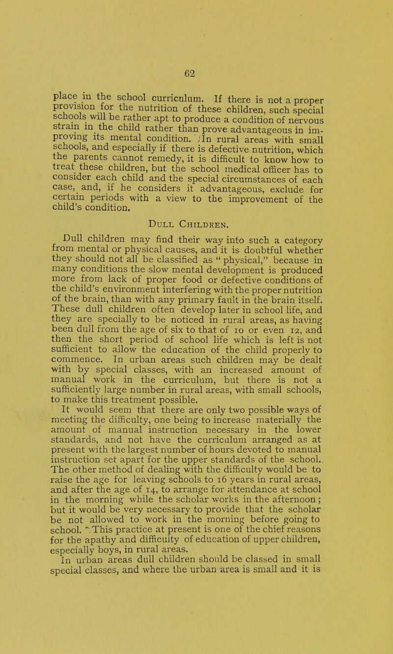 place m the school curricnium. If there is not a proper provision for the nutrition of these children, such special schools will be rather apt to produce a condition of nervous strain in the child rather than prove advantageous in im- proving its mental condition. ; In rural areas with small schools, and especially if there is defective nutrition, which the parents cannot remedy, it is difficult to know how to treat these children, but the school medical officer has to consider each child and the special circumstances of each case, and, if he considers it advantageous, exclude for certain periods with a view to the improvement of the child's condition. Dull Children. Dull children may find their way into such a category from mental or physical causes, and it is doubtful whether they should not all be classified as  physical, because in many conditions the slow mental development is produced more from lack of proper food or defective conditions of the child's environment interfering with the proper nutrition of the brain, than with any primary fault in the brain itself. These dull children often develop later in school life, and they are specially to be noticed in rural areas, as having been dull from the age of six to that of lo or even 12, and then the short period of school life which is left is not sufficient to allow the education of the child properly to commence. In urban areas such children may be dealt with by special classes, with an increased amount of manual work in the curriculum, but there is not a sufficiently large number in rural areas, with small schools, to make this treatment possible. It would seem that there are only two possible ways of meeting the difficulty, one being to increase materially the amount of manual instruction necessary in the lower standards, and not have the curriculum arranged as at present with the largest number of hours devoted to manual instruction set apart for the upper standards of the school. The other method of deaUng with the difficulty would be to raise the age for leaving schools to 16 years in rural areas, and after the age of 14, to arrange for attendance at school in the morning while the scholar works in the afternoon; but it would be very necessary to provide that the scholar be not allowed to work in the morning before going to school. ~ This practice at present is one of the chief reasons for the apathy and difficulty of education of upper children, especially boys, in rural areas. In urban areas dull children should be classed in small special classes, and where the urban area is small and it is