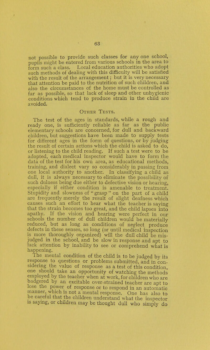 not possible to provide such classes for any one school, pupils might be entered from various schools in the area to form such a class. Local education authorities who adopt such methods of deaUng with this difficulty will be satisfied with the result of the arrangement; but it is very necessary that attention be paid to the nutrition of such children, and also the circumstances of the home must be controlled as far as possible, so that lack of sleep and other unhygienic conditions which tend to produce strain in the child are avoided. Other Tests. The test of the ages in standards, while a rough and ready one, is sufficiently reliable as far as the public elementary schools are concerned, for dull and backward children, but suggestions have been made to supply tests for different ages in the form of questions, or by judging the result of certain actions which the child is asked to do, or listening to the child reading. If such a test were to be adopted, each medical inspector would have to form the data of the test for his own area, as educational methods, training, and dialect vary so considerably in passing from one local authority to another. In classifying a child as dull, it is always necessary to eliminate the possibility of such dulness being due either to defective vision or hearing, especially if either condition is amenable to treatment. Stupidity and slowness of  grasp  on the part of a child are frequently merely the result of slight deafness which causes such an effort to hear what the teacher is saying that the strain becomes too great, and the child lapses into apathy. If the vision and hearing were perfect in our schools the number of dull children would be materially reduced, but as long as conditions of neglect produce defects in these senses, so long (or until medical inspection is more thoroughly organized) will the dull child be mis- judged in the school, and be slow in response and apt to lack attention by inability to see or comprehend what is happening. The mental condition of the child is to be judged by its response to questions or problems submitted, and in con- sidermg the value of response as a test of this condition, one should take an opportunity of watching the methods employed by the teacher when at work, for children who are badgered by an excitable over-strained teacher are apt to lose the power of response or to respond in an automatic manner, which is not a mental response. One has also to be careful that the children understand what the inspector is saying, or children may be thought dull who simply do