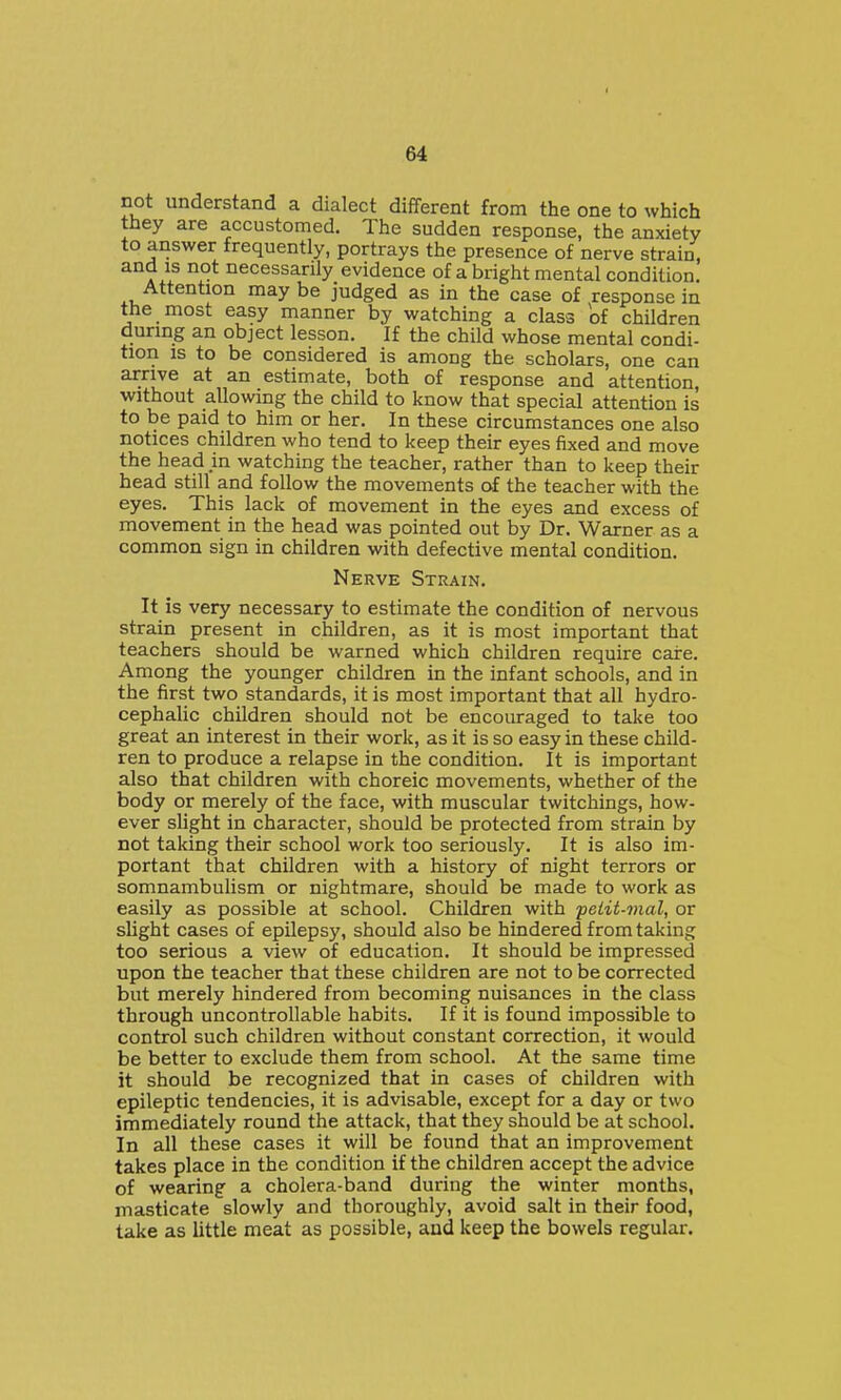 not understand a dialect different from the one to which they are accustomed. The sudden response, the anxiety to answer frequently, portrays the presence of nerve strain, and IS not necessarily evidence of a bright mental condition. Attention maybe judged as in the case of response in the most easy manner by watching a class of children during an object lesson. If the child whose mental condi- tion is to be considered is among the scholars, one can arrive at an estimate, both of response and attention, without allowing the child to know that special attention is to be paid to him or her. In these circumstances one also notices children who tend to keep their eyes fixed and move the head in watching the teacher, rather than to keep their head still and follow the movements of the teacher with the eyes. This lack of movement in the eyes and excess of movement in the head was pointed out by Dr. Warner as a common sign in children with defective mental condition. Nerve Strain. It is very necessary to estimate the condition of nervous strain present in children, as it is most important that teachers should be warned which children require caire. Among the younger children in the infant schools, and in the first two standards, it is most important that all hydro- cephalic children should not be encouraged to take too great an interest in their work, as it is so easy in these child- ren to produce a relapse in the condition. It is important also that children with choreic movements, whether of the body or merely of the face, with muscular twitchings, how- ever slight in character, should be protected from strain by not taking their school work too seriously. It is also im- portant that children with a history of night terrors or somnambulism or nightmare, should be made to work as easily as possible at school. Children with ■petit-mal, or sUght cases of epilepsy, should also be hindered from taking too serious a view of education. It should be impressed upon the teacher that these children are not to be corrected but merely hindered from becoming nuisances in the class through uncontrollable habits. If it is found impossible to control such children without constant correction, it would be better to exclude them from school. At the same time it should be recognized that in cases of children with epileptic tendencies, it is advisable, except for a day or two immediately round the attack, that they should be at school. In all these cases it will be found that an improvement takes place in the condition if the children accept the advice of wearing a cholera-band during the winter months, masticate slowly and thoroughly, avoid salt in their food, take as little meat as possible, and keep the bowels regular.