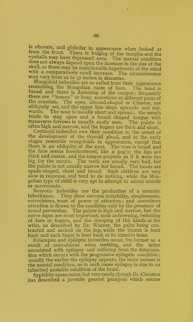 IS obovate and globular in appearance when looked at trom the front. There is bulging of the temples and the eyeballs may have depressed axes. The mental condition does not always depend upon the increase in the size of the skull, as there may be considerable impairment of the mind with a comparatively small increase. The circumference may vary from 22 to 37 inches in diameter. Mongoloid imbeciles are so called from their appeai-ance resembhng the Mongolian caste of face. The head is broad and there is flattening of the occiput; frequently there are  bosses  or bony accretions at different parts of the cranium. The eyes, almond-shaped or Chinese, are obliquely set, and the upper lids slope upwards and out- wards. The nose is usually short and spread; the mouth tends to stay open and a broad shaped tongue with transverse furrows is usually easily seen. The palate is often high and narrow, and the fingers are thick and short. Cretinoid imbeciles owe their condition to the arrest of the development of the thyroid gland, and in the early stages resemble mongoloids in appearance, except that there is no obliquity of the eyes. The nose is broad and the face seems foreshortened, like a pug's; the lips are thick and coarse, and the tongue projects as if it were too big for the mouth. The teeth are usually very bad, but the palate is not usually narrow but broad. The hands are spade-shaped, short and broad. Such children are very slow in response, and tend to do nothing, while the Mon- golian type of child is very apt to attempt to mimic sounds or movements. Neurotic imbeciles are the production of a neurotic inheritance. They show nervous irritability, sleeplessness, convulsions, want of power of attention; and sometimes attention is drawn to the condition only by the presence of moral perversion. The palate is high and narrow, but the nerve signs are most important, such as frowning, twitching of face or fingers, and the drooping of the hands at the wrist, as described by Dr. Warner, the palm being con- tracted and arched on the top, while the thumb is bent back and each finger is bent back at its knuckle bone. Eclampsic and epileptic imbeciles occur, the former as a result .of convulsions when teething, and the latter associated with epilepsy and suffering from the deteriora- tion which occurs with the progressive epileptic condition ; usually the earlier the epilepsy appears, the more serious is the mental condition, as in such cases epilepsy is due to an inherited unstable condition of the brain. Syphihtic cases occur, but very rarely, though Dr. Clouston has described a juvenile general paralysis which occurs
