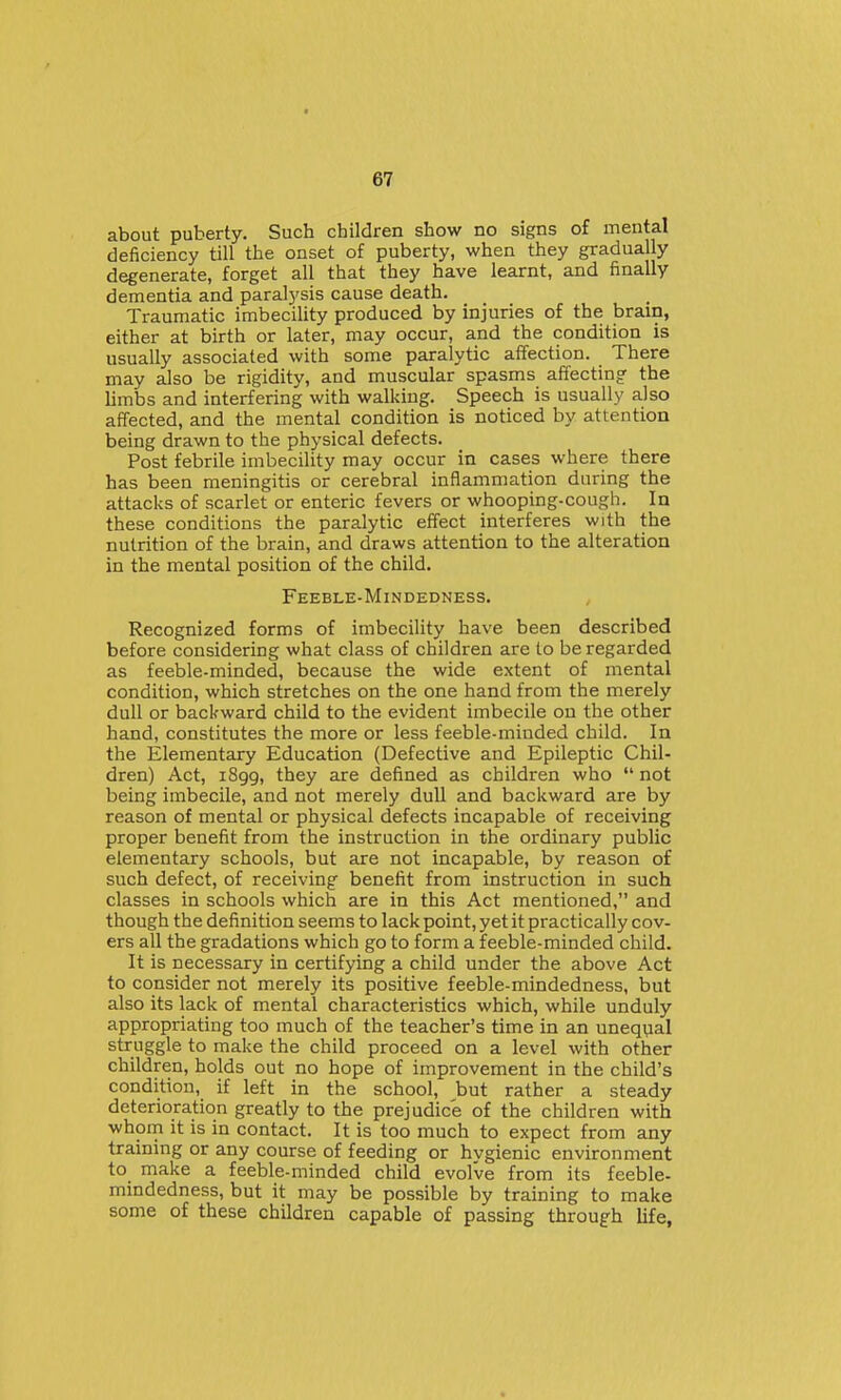 about puberty. Such children show no signs of mental deficiency till the onset of puberty, when they gradually degenerate, forget all that they have learnt, and finally dementia and paralysis cause death. Traumatic imbecility produced by injuries of the brain, either at birth or later, may occur, and the condition is usually associated with some paralytic affection. There may also be rigidity, and muscular spasms affecting the limbs and interfering with walking. Speech is usually also affected, and the mental condition is noticed by attention being drawn to the physical defects. Post febrile imbecility may occur in cases where there has been meningitis or cerebral inflammation during the attacks of scarlet or enteric fevers or whooping-cough. In these conditions the paralytic effect interferes with the nutrition of the brain, and draws attention to the alteration in the mental position of the child. Feeble-Mindedness. Recognized forms of imbecility have been described before considering what class of children are to be regarded as feeble-minded, because the wide extent of mental condition, which stretches on the one hand from the merely dull or backward child to the evident imbecile on the other hand, constitutes the more or less feeble-minded child. In the Elementary Education (Defective and Epileptic Chil- dren) Act, i8gg, they are defined as children who  not being imbecile, and not merely dull and backward are by reason of mental or physical defects incapable of receiving proper benefit from the instruction in the ordinary public elementary schools, but are not incapable, by reason of such defect, of receiving benefit from instruction in such classes in schools which are in this Act mentioned, and though the definition seems to lack point, yet it practically cov- ers all the gradations which go to form a feeble-minded child. It is necessary in certifying a child under the above Act to consider not merely its positive feeble-mindedness, but also its lack of mental characteristics which, while unduly appropriating too much of the teacher's time in an unequal struggle to make the child proceed on a level with other children, holds out no hope of improvement in the child's condition, if left in the school, but rather a steady deterioration greatly to the prejudice of the children with whom it is in contact. It is too much to expect from any training or any course of feeding or hygienic environment to make a feeble-minded child evolve from its feeble- mindedness, but it may be possible by training to make some of these children capable of passing through life,