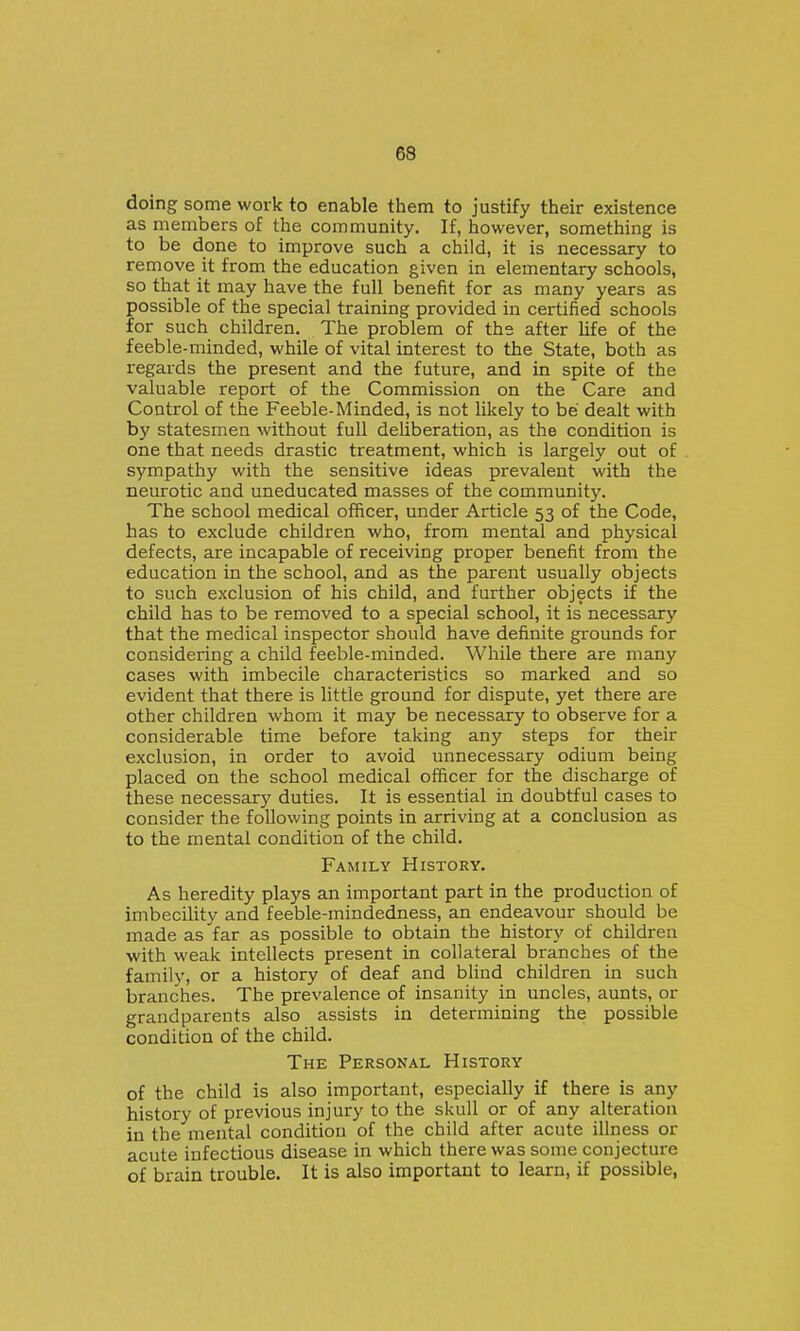 doing some work to enable them to justify their existence as members of the community. If, however, something is to be done to improve such a child, it is necessary to remove it from the education given in elementary schools, so that it may have the full benefit for as many years as possible of the special training provided in certified schools for such children. The problem of the after life of the feeble-minded, while of vital interest to the State, both as regards the present and the future, and in spite of the valuable report of the Commission on the Care and Control of the Feeble-Minded, is not likely to be dealt with by statesmen without full deliberation, as the condition is one that needs drastic treatment, which is largely out of sympathy with the sensitive ideas prevalent with the neurotic and uneducated masses of the community. The school medical officer, under Article 53 of the Code, has to exclude children who, from mental and physical defects, are incapable of receiving proper benefit from the education in the school, and as the parent usually objects to such exclusion of his child, and further objects if the child has to be removed to a special school, it is necessary that the medical inspector should have definite grounds for considering a child feeble-minded. While there are many cases with imbecile characteristics so marked and so evident that there is little ground for dispute, yet there are other children whom it may be necessary to observe for a considerable time before taking any steps for their exclusion, in order to avoid unnecessary odium being placed on the school medical officer for the discharge of these necessary duties. It is essential in doubtful cases to consider the following points in arriving at a conclusion as to the mental condition of the child. Family History. As heredity plays an important part in the production of imbecility and feeble-mindedness, an endeavour should be made as far as possible to obtain the history of children with weak intellects present in collateral branches of the family, or a history of deaf and blind children in such branches. The prevalence of insanity in uncles, aunts, or grandparents also assists in determining the possible condition of the child. The Personal History of the child is also important, especially if there is any history of previous injury to the skull or of any alteration in the mental condition of the child after acute illness or acute infectious disease in which there was some conjecture of brain trouble. It is also important to learn, if possible,