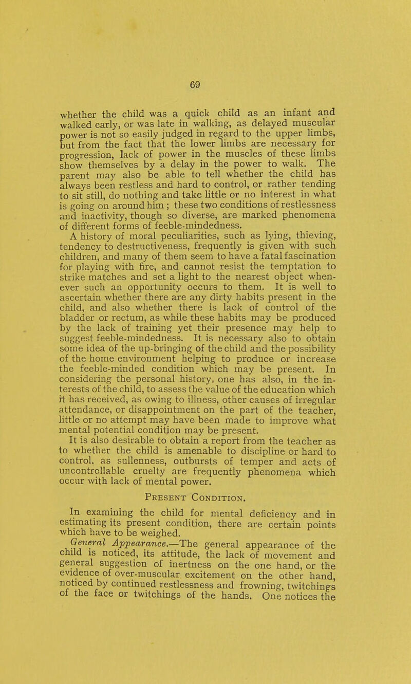 whether the child was a quick child as an infant and walked early, or was late in walking, as delayed muscular power is not so easily judged in regard to the upper limbs, but from the fact that the lower limbs are necessary for progression, lack of power in the muscles of these limbs show themselves by a delay in the power to walk. The parent may also be able to tell whether the child has always been restless and hard to control, or rather tending to sit still, do nothing and take little or no interest in what is going on around him ; these two conditions of restlessness and inactivity, though so diverse, are marked phenomena of different forms of feeble-mindedness. A history of moral peculiarities, such as lying, thieving, tendency to destructiveness, frequently is given with such children, and many of them seem to have a fatal fascination for playing with fire, and cannot resist the temptation to strike matches and set a light to the nearest object when- ever such an opportunity occurs to them. It is well to ascertain whether there are any dirty habits present in the child, and also whether there is lack of control of the bladder or rectum, as while these habits may be produced by the lack of training yet their presence may help to suggest feeble-mindedness. It is necessary also to obtain some idea of the up-bringing of the child and the possibility of the home environment helping to produce or increase the feeble-minded condition which may be present. In considering the personal history, one has also, in the in- terests of the child, to assess the value of the education which rt has received, as owing to illness, other causes of irregular attendance, or disappointment on the part of the teacher, Httle or no attempt may have been made to improve what mental potential condition may be present. It is also desirable to obtain a report from the teacher as to whether the child is amenable to discipline or hard to control, as sullenness, outbursts of temper and acts of uncontrollable cruelty are frequently phenomena which occur with lack of mental power. Present Condition. In examining the child for mental deficiency and in estimating its present condition, there are certain points which have to be weighed. Ge7ieral Apj^earance—The general appearance of the child IS noticed, its attitude, the lack of movement and general suggestion of inertness on the one hand, or the e\adence of over-muscular excitement on the other hand, noticed by continued restlessness and frowning, twitchings of the face or twitchings of the hands. One notices the