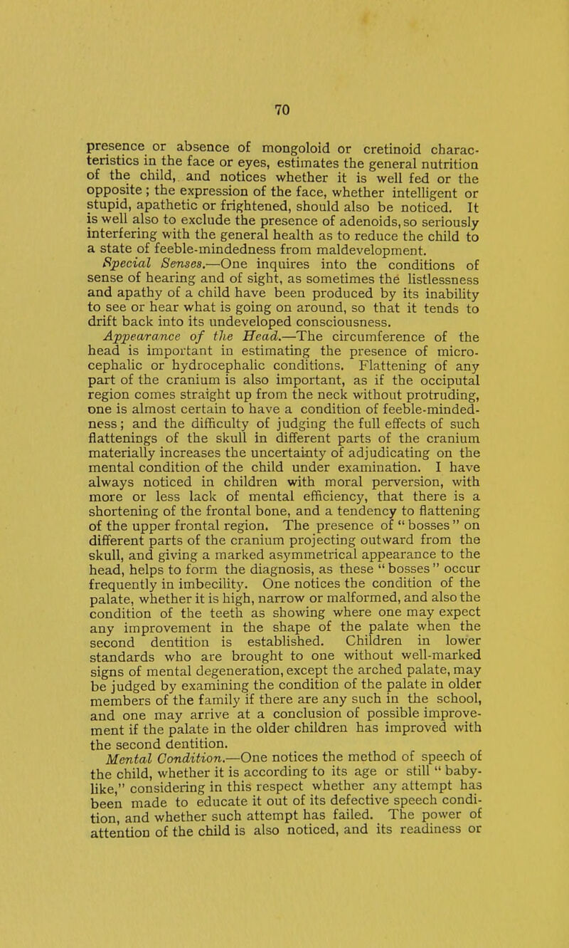 presence or absence of mongoloid or cretinoid charac- teristics in the face or eyes, estimates the general nutrition of the child, and notices whether it is well fed or the opposite ; the expression of the face, whether intelligent or stupid, apathetic or frightened, should also be noticed. It is well also to exclude the presence of adenoids, so seriously- interfering with the general health as to reduce the child to a state of feeble-mindedness from maldevelopment. Special Senses,—One inquires into the conditions of sense of hearing and of sight, as sometimes the listlessness and apathy of a child have been produced by its inability to see or hear what is going on around, so that it tends to drift back into its undeveloped consciousness. Appearance of the Head.—The circumference of the head is important in estimating the presence of micro- cephalic or hydrocephalic conditions. Flattening of any part of the cranium is also important, as if the occiputal region comes straight up from the neck without protruding, one is almost certain to have a condition of feeble-minded- ness; and the difficulty of judging the full effects of such flattenings of the skull in different parts of the cranium materially increases the uncertainty of adjudicating on the mental condition of the child under examination. I have always noticed in children with moral perversion, with more or less lack of mental efficienc}', that there is a shortening of the frontal bone, and a tendency to flattening of the upper frontal region. The presence of bosses on different parts of the cranium projecting outward from the skull, and giving a marked asymmetrical appearance to the head, helps to form the diagnosis, as these bosses occur frequently in imbecilitj'. One notices the condition of the palate, whether it is high, narrow or malformed, and also the condition of the teeth as showing where one may expect any improvement in the shape of the palate when the second dentition is established. Children in lower standards who are brought to one without well-maxked signs of mental degeneration, except the arched palate, may be judged by examining the condition of the palate in older members of the family if there are any such in the school, and one may arrive at a conclusion of possible improve- ment if the palate in the older children has improved with the second dentition. Mental Condition,—One notices the method of speech of the child, whether it is according to its age or still baby- like, considering in this respect whether any attempt has been made to educate it out of its defective speech condi- tion, and whether such attempt has failed. The power of attention of the child is also noticed, and its readiness or