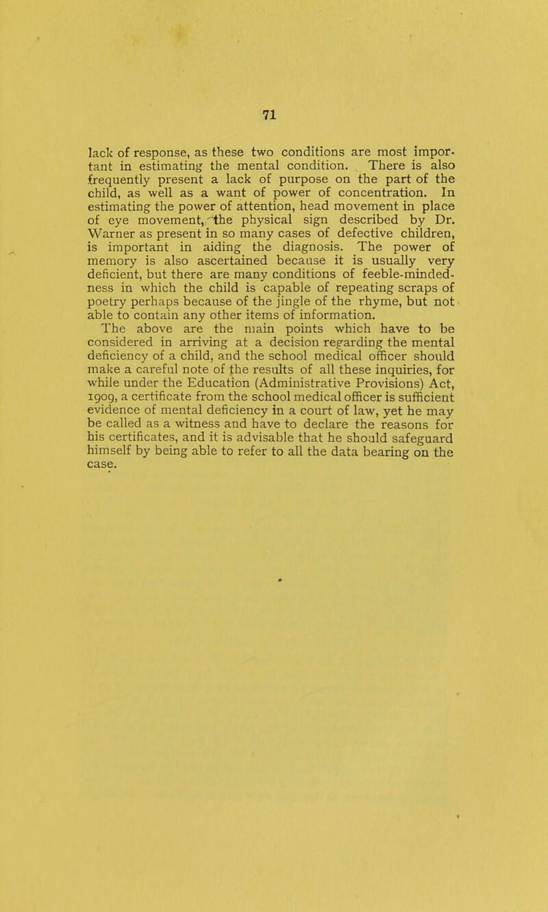 lack of response, as these two conditions are most impor- tant in estimating the mental condition. There is also frequently present a lack of purpose on the part of the child, as well as a want of power of concentration. In estimating the power of attention, head movement in place of eye movement,-the physical sign described by Dr. Warner as present in so many cases of defective children, is important in aiding the diagnosis. The power of memory is also ascertained because it is usually very deficient, but there are many conditions of feeble-minded- ness in which the child is capable of repeating scraps of poetry perhaps because of the jingle of the rhyme, but not able to contain any other items of information. The above are the main points which have to be considered in arriving at a decision regarding the mental deficiency of a child, and the school medical officer should make a careful note of the results of all these inquiries, for while under the Education (Administrative Provisions) Act, igog, a certificate from the school medical officer is sufficient evidence of mental deficiency in a court of law, yet he may be called as a witness and have to declare the reasons for his certificates, and it is advisable that he should safeguard himself by being able to refer to all the data bearing on the case.