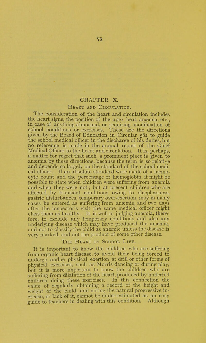 CHAPTER X. Heart and Circulation. The consideration of the heart and circulation includes the heart signs, the position of the apex beat, anaemia, etc., in case of anything abnormal, or requiring modification of school conditions or exercises. These are the directions given by the Board of Education in Circular 582 to guide the school medical officer in the discharge of his duties, but no reference is made in the annual report of the Chief Medical Officer to the heart and circulation. It is, perhaps, a matter for regret that such a prominent place is given to anaemia by these directions, because the term is so relative and depends so largely on the standard of the school medi- cal officer. If an absolute standard were made of a hasmo- C3i:e count and the percentage of haemoglobin, it might be possible to state when children were suffering from anaemia and when they were not; but at present children who are affected by transient conditions owing to sleeplessness, gastric disturbances, temporary over-exertion, may in many cases be entered as suffering from anaemia, and two days after the inspector's visit the same medical officer might class them as healthy. It is well in judging anaemia, there- fore, to exclude any temporary conditions and also any underlying disease which may have produced the anaemia, and not to classify the child as anaemic unless the disease is very marked, and not the product of some other disease. The Heart in School Life. It is important to know the children who are suffering from organic heart disease, to avoid their being forced to undergo undue physical exertion at drill or other forms of physical exercises, such as Morris dancing or during play, but it is more important to know the children who are suffering from dilatation of the heart, produced by underfed children doing these exercises. In this connection the value of regularly obtaining a record of the height and weight of the child, and noting the natural progressive in- crease, or lack of it, cannot be under-estimated as an easy guide to teachers in dealing with this condition. Although