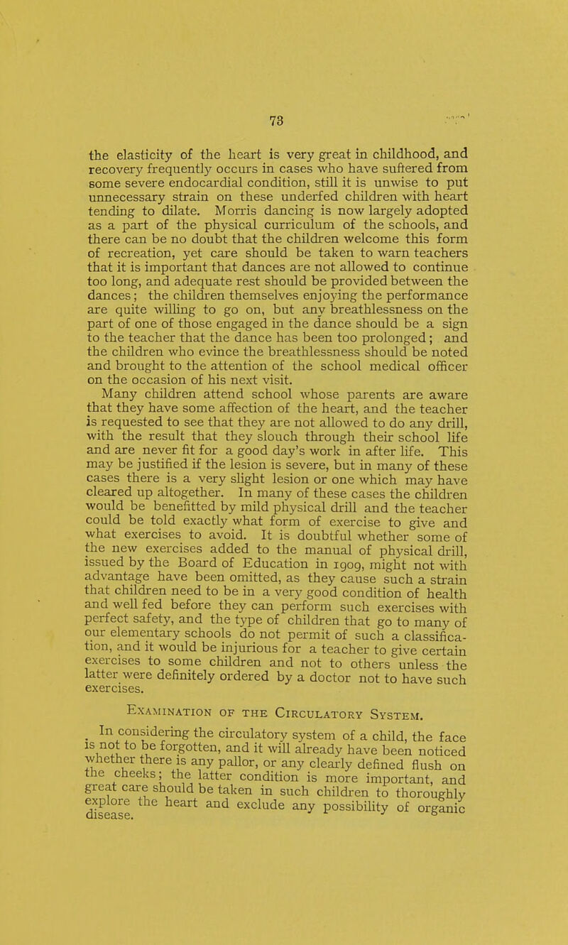 the elasticity of the heart is very great in childhood, and recovery frequently occurs in cases who have suftered from some severe endocardial condition, still it is unwise to put unnecessary strain on these underfed children with heart tending to dilate. Morris dancing is now largely adopted as a part of the physical curriculum of the schools, and there can be no doubt that the children welcome this form of recreation, yet care should be taken to warn teachers that it is important that dances are not allowed to continue too long, and adequate rest should be provided between the dances; the children themselves enjoying the performance are quite willing to go on, but any breathlessness on the part of one of those engaged in the dance should be a sign to the teacher that the dance has been too prolonged; and the children who evince the breathlessness should be noted and brought to the attention of the school medical officer on the occasion of his next visit. Many children attend school whose parents are aware that they have some affection of the heart, and the teacher is requested to see that they are not allowed to do any drill, with the result that they slouch through their school life and are never fit for a good day's work in after life. This may be justified if the lesion is severe, but in many of these cases there is a very slight lesion or one which may have cleared up altogether. In many of these cases the children would be benefitted by mild physical drill and the teacher could be told exactly what form of exercise to give and what exercises to avoid. It is doubtful whether some of the new exercises added to the manual of physical drill, issued by the Board of Education in igog, might not with advantage have been omitted, as they cause such a strain that children need to be in a very good condition of health and well fed before they can perform such exercises with perfect safety, and the type of children that go to many of our elementary schools do not permit of such a classifica- tion, and it would be injurious for a teacher to give certain exercises to some children and not to others unless the latter were definitely ordered by a doctor not to have such exercises. Examination of the Circulatory System, _ In considering the circulatory system of a child, the face ^^'^^u ^°^.goen, and it will already have been noticed whether there is any pallor, or any clearly defined flush on the cheeks; the latter condition is more important, and great care should be taken in such children to thoroughly ^plore the heart and exclude any possibihty of organic