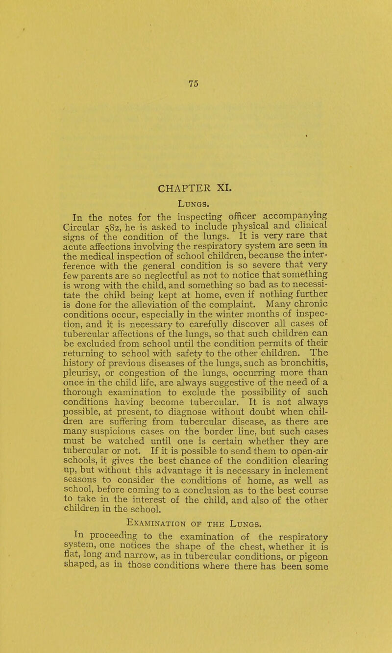 CHAPTER XI. Lungs. In the notes for the inspecting officer accompanying Circular 582, he is asked to include physical and clinical signs of the condition of the lungs. It is very rare that acute affections involving the respiratory system are seen in the medical inspection of school children, because the inter- ference with the general condition is so severe that very few parents are so neglectful as not to notice that something is wrong with the child, and something so bad as to necessi- tate the child being kept at home, even if nothing further is done for the alleviation of the complaint. Many chronic conditions occur, especially in the winter months of inspec- tion, and it is necessary to carefully discover all cases of tubercular affections of the lungs, so that such children can be excluded from school until the condition permits of their returning to school with safety to the other childi-en. The history of pre^dous diseases of the lungs, such as bronchitis, pleurisy, or congestion of the lungs, occurring more than once in the child life, are always suggestive of the need of a thorough examination to exclude the possibility of such conditions having become tubercular. It is not always possible, at present, to diagnose without doubt when chil- dren are suffering from tubercular disease, as there are many suspicious cases on the border Une, but such cases must be watched until one is certain whether they are tubercular or not. If it is possible to send them to open-air schools, it gives the best chance of the condition clearing up, but without this advantage it is necessary in inclement seasons to consider the conditions of home, as well as school, before coming to a conclusion as to the best course to take in the interest of the child, and also of the other children in the school. Examination of the Lungs. In proceeding to the examination of the respiratory system, one notices the shape of the chest, whether it is flat, long and narrow, as in tubercular conditions, or pigeon shaped, as in those conditions where there has been some
