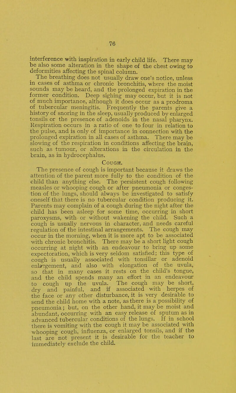 interference with inspiration in early child life. There may be also some alteration in the shape of the chest owing to deformities affecting the spinal column. The breathing does not usually draw one's notice, unless in cases of asthma or chronic bronchitis, where the moist sounds may be heard, and the prolonged expiration in the former condition. Deep sighing may occur, but it is not of much importance, although it does occur as a prodroma of tubercular meningitis. Frequently the parents give a history of snoring in the sleep, usually produced by enlarged tonsils or the presence of adenoids in the nasal pharynx. Respiration occurs in a ratio of one to foiu: in relation to the pulse, and is only of importance in connection with the prolonged expiration in all cases of asthma. There may be slowing of the respiration in conditions affecting the brain, such as tumour, or alterations in the circulation in the brain, as in hydrocephalus. Cough. The presence of cough is important because it draws the attention of the parent more fully to the condition of the child than anything else. The persistent cough following measles or whooping cough or after pneumonia or conges- tion of the lungs, should always be investigated to satisfy oneself that there is no tubercular condition producing it. Parents may complain of a cough during the night after the child has been asleep for some time, occurring in short paroxysms, with or without wakening the child. Such a cough is usually nervous in character, and needs careful regulation of the intestinal arrangements. The cough may occur in the morning, when it is more apt to be associated with chronic bronchitis. There may be a short light cough occurring at night with an endeavour to bring up some expectoration, which is very seldom satisfied; this type of cough is usually associated with tonsillar or adenoid enla-rgement, and also with elongation of the uvula, so that in many cases it rests on the child's tongue, and the child spends many an effort in an endeavour to cough up the uvula. The cough may be short, dry and painful, and if associated with herpes of the face or any other disturbance, it is very desirable to send the child home with a note, as there is a possibility of pneumonia; but, on the other hand, it may be moist and abundant, occurring with an easy release of sputum as in advanced tubercular conditions of the lungs. If in school there is vomiting with the cough it may be associated with whooping cough, influenza, or enlarged tonsils, and if the last ai-e not present it is desirable for the teacher to immediately exclude the child.