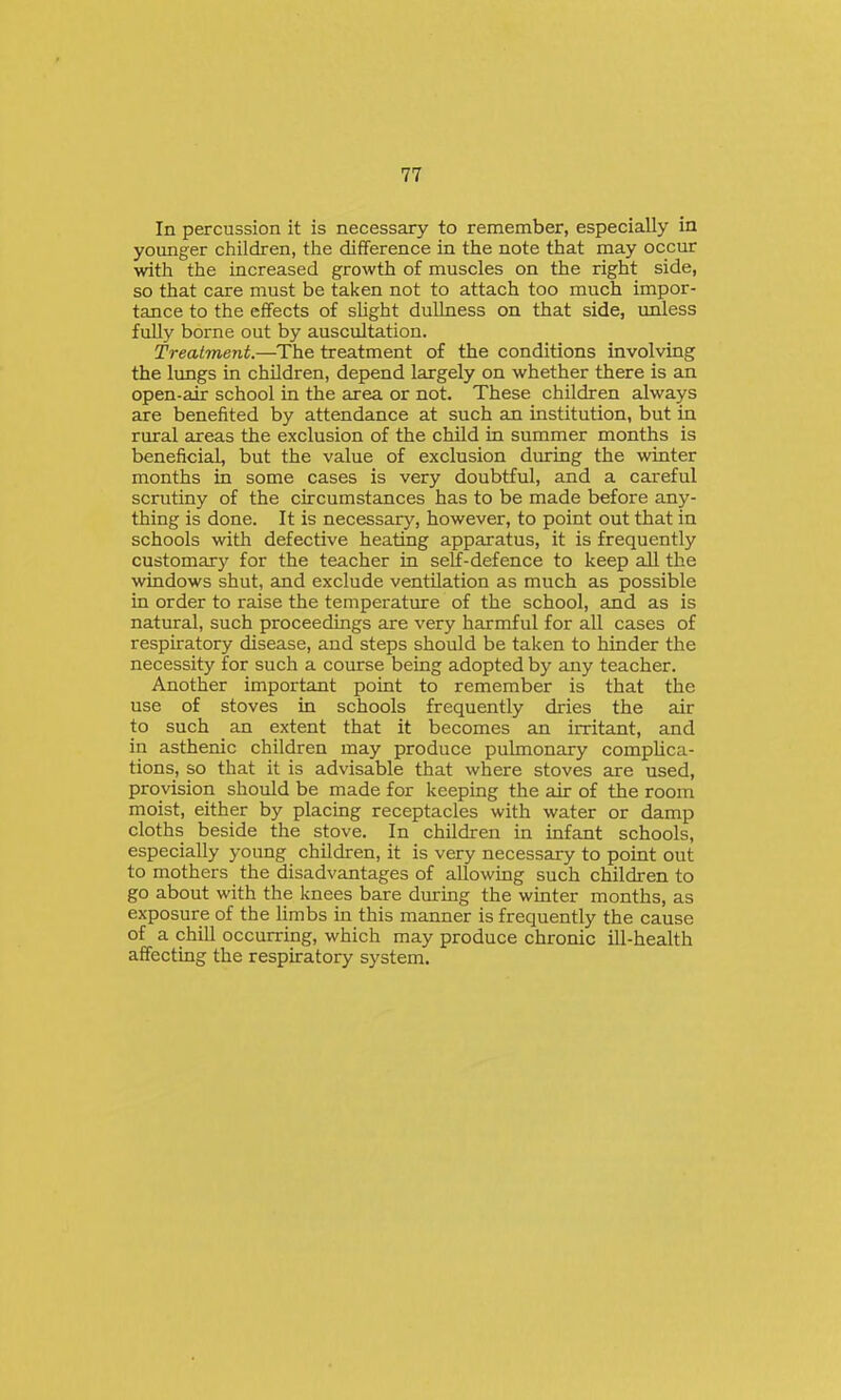 In percussion it is necessary to remember, especially in younger children, the difference in the note that may occur with the increased growth of muscles on the right side, so that care must be taken not to attach too much impor- tance to the effects of sUght dullness on that side, unless fully borne out by auscultation. Treatment.—The treatment of the conditions involving the lungs in children, depend largely on whether there is an open-air school in the area or not. These children always are benefited by attendance at such an institution, but in rural areas the exclusion of the child in summer months is beneficial, but the value of exclusion during the winter months in some cases is very doubtful, and a careful scrutiny of the circumstances has to be made before any- thing is done. It is necessarj^ however, to point out that in schools with defective heating apparatus, it is frequently customary for the teacher in self-defence to keep all the windows shut, and exclude ventilation as much as possible in order to raise the temperature of the school, and as is natural, such proceedings are very harmful for all cases of respiratory disease, and steps should be taken to hinder the necessity for such a course being adopted by any teacher. Another important point to remember is that the use of stoves in schools frequently dries the air to such an extent that it becomes an irritant, and in asthenic children may produce pulmonary complica- tions, so that it is advisable that where stoves are used, provision should be made for keeping the air of the room moist, either by placing receptacles with water or damp cloths beside the stove. In children in infant schools, especially young children, it is very necessary to point out to mothers the disadvantages of allowing such children to go about with the knees bare during the winter months, as exposure of the limbs in this manner is frequently the cause of a chill occurring, which may produce chronic ill-health affecting the respiratory system.