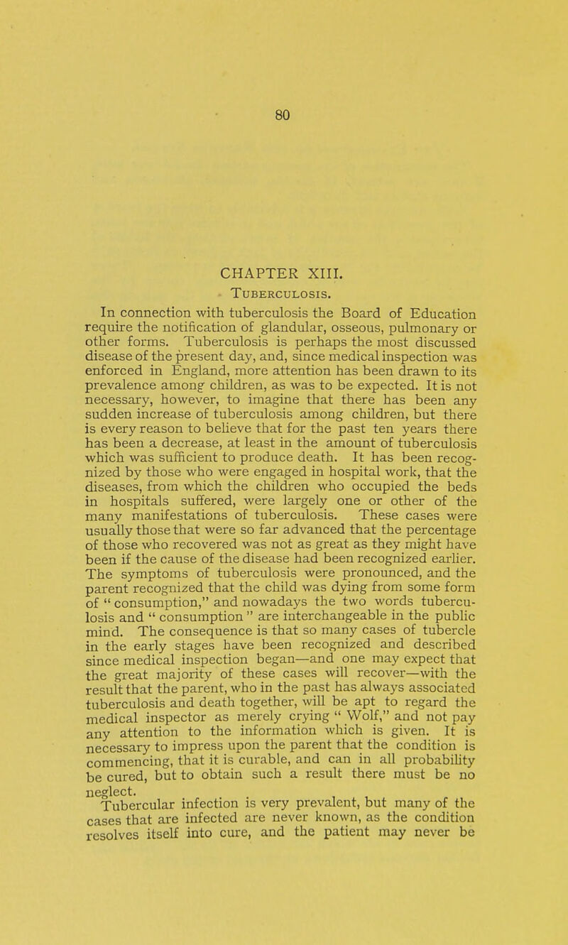 CHAPTER XIII. • Tuberculosis. In connection with tuberculosis the Board of Education require the notification of glandular, osseous, pulmonary or other forms. Tuberculosis is perhaps the most discussed disease of the present day, and, since medical inspection was enforced in England, more attention has been drawn to its prevalence among children, as was to be expected. It is not necessary, however, to imagine that there has been any sudden increase of tuberculosis among children, but there is every reason to beheve that for the past ten years there has been a decrease, at least in the amount of tuberculosis which was sufficient to produce death. It has been recog- nized by those who were engaged in hospital work, that the diseases, from which the children who occupied the beds in hospitals suffered, were largely one or other of the many manifestations of tuberculosis. These cases were usually those that were so far advanced that the percentage of those who recovered was not as great as they might have been if the cause of the disease had been recognized earher. The symptoms of tuberculosis were pronounced, and the parent recognized that the child was dying from some form of  consumption, and nowadays the two words tubercu- losis and  consumption  are interchangeable in the public mind. The consequence is that so many cases of tubercle in the early stages have been recognized and described since medical inspection began—and one may expect that the great majority of these cases will recover—with the result that the parent, who in the past has always associated tuberculosis and death together, will be apt to regard the medical inspector as merely crying  Wolf, and not pay any attention to the information which is given. It is necessary to impress upon the parent that the condition is commencing, that it is curable, and can in all probabiUty be cured, but to obtain such a result there must be no neglect. Tubercular infection is very prevalent, but many of the cases that are infected are never Itnown, as the condition resolves itself into cure, and the patient may never be
