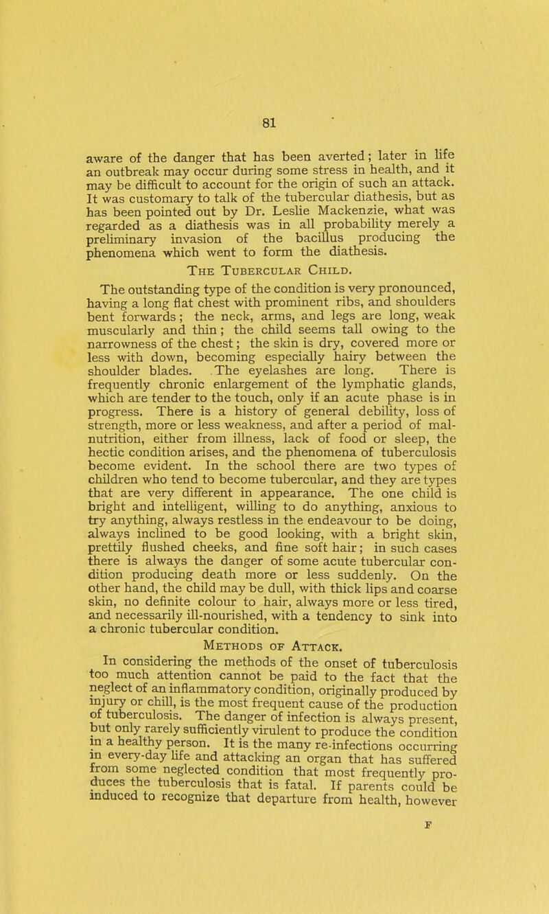 aware of the danger that has been averted; later in life an outbreak may occur during some stress in health, and it may be difficult to account for the origin of such an attack. It was customary to talk of the tubercular diathesis, but as has been pointed out by Dr, Leslie Mackenzie, what was regarded as a diathesis was in all probabiUty rnerely a preUminary invasion of the bacillus producing the phenomena which went to form the diathesis. The Tubercular Child. The outstanding type of the condition is very pronounced, having a long flat chest with prominent ribs, and shoulders bent forwards; the neck, arms, and legs are long, weak muscularly and thin; the child seems tall owing to the narrowness of the chest; the skin is dry, covered more or less with down, becoming especially hairy between the shoulder blades. The eyelashes are long. There is frequently chronic enlargement of the lymphatic glands, which are tender to the touch, only if an acute phase is in progress. There is a history of general debility, loss of strength, more or less weakness, and after a period of mal- nutrition, either from illness, lack of food or sleep, the hectic condition arises, and the phenomena of tuberculosis become evident. In the school there are two types of children who tend to become tubercular, and they are types that are very different in appearance. The one child is bright and intelligent, willing to do anything, anxious to try anything, always restless in the endeavour to be doing, always inclined to be good looking, with a bright skin, prettily flushed cheeks, and fine soft hair; in such cases there is always the danger of some acute tubercular con- dition producing death more or less suddenly. On the other hand, the child may be duU, with thick lips and coarse skin, no definite colour to hair, always more or less tired, and necessarily iU-nourished, with a tendency to sink into a chronic tubercular condition. Methods of Attack. In considering the methods of the onset of tuberculosis too much attention cannot be paid to the fact that the neglect of an mflaramatory condition, originally produced by injury or chill, is the most frequent cause of the production of tuberculosis. The danger of infection is always present, but only rarely sufficiently virulent to produce the condition m a healthy person. It is the many re-infections occurring in every-day life and attacking an organ that has suffered from some neglected condition that most frequently pro- duces the tuberculosis that is fatal. If parents could be induced to recognize that departure from health, however
